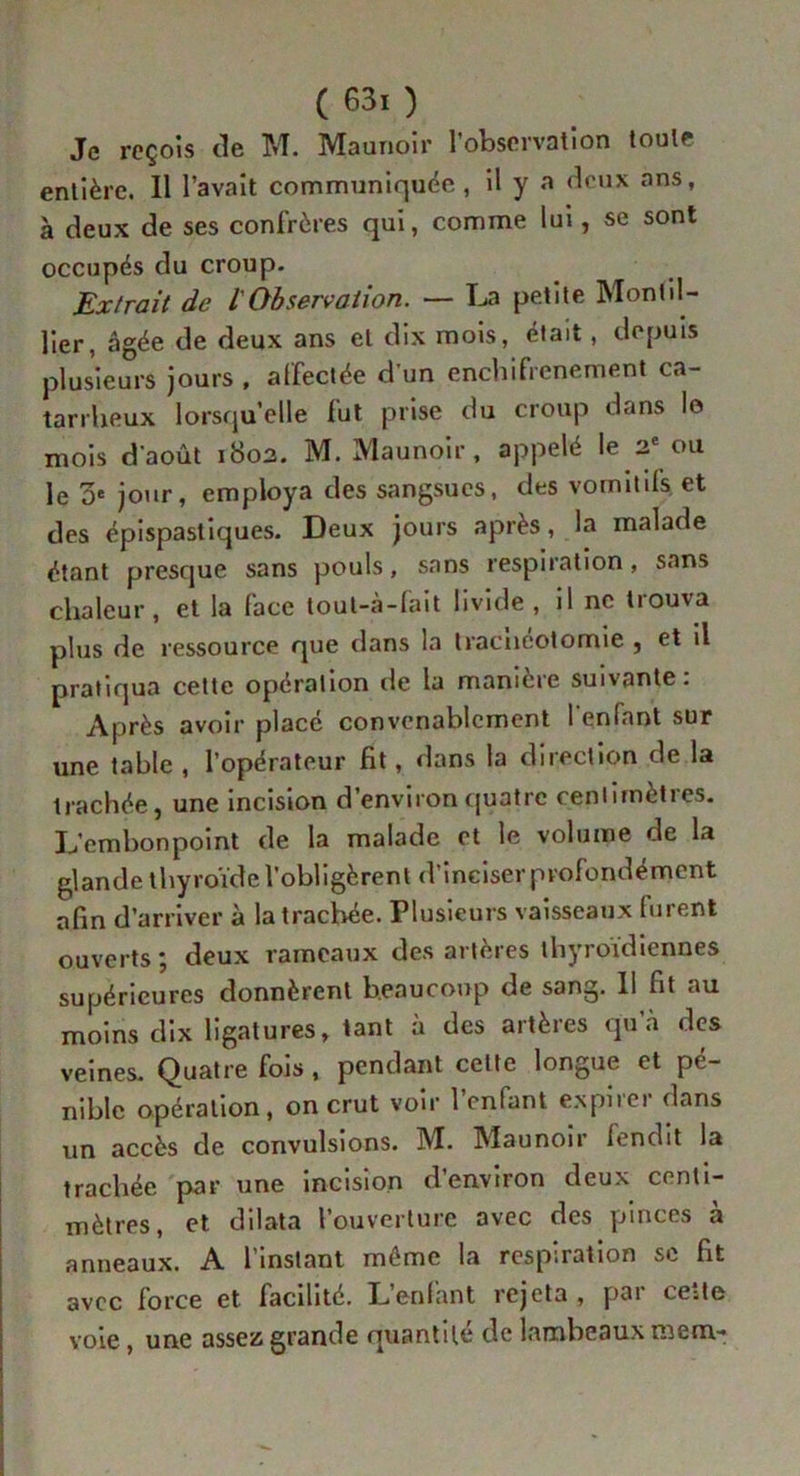 Je reçois de M. Maunoir l’observation toute entière. Il l’avait communiquée, il y a deux ans, à deux de ses confrères qui, comme lui, se sont occupés du croup. Extrait de t Observation. — La petite Mont il- lier, âgée de deux ans et dix mois, était, depuis plusieurs jours , affectée d’un enchifrenement ca- tarrheux lorsqu’elle fut prise du croup dans lo mois d’août 1802. M. Maunoir , appelé le 2e ou le 0e jour, employa des sangsues, des vomitifs et des épispastiques. Deux jours après, la malade étant presque sans pouls, sans respiration, sans chaleur, et la face tout-à-fait livide, il ne trouva plus de ressource que dans la Iracncotomie , et il pratiqua cette opération de la manière suivante: Après avoir placé convenablement l'enfant sur une table , l’opérateur fit, dans la direction de la trachée, une incision d’environ quatre centimètres. L’embonpoint de la malade et le volume de la glande thyroïde l’obligèrent d’inciser profondément afin d’arriver à la trachée. Plusieurs vaisseaux furent ouverts; deux rameaux des artères thyroïdiennes supérieures donnèrent beaucoup de sang. Il fit nu moins dix ligatures, tant à des artères qu’à des veines. Quatre fois , pendant celte longue et pé- nible opération, on crut voir l’enfant expirer dans un accès de convulsions. M. Maunoir fendit la trachée par une incision d’environ deux centi- mètres, et dilata l’ouverture avec des pinces à anneaux. A l’instant même la respiration se fit avec force et facilité. Lenfant rejeta , pai ceite voie, une assez grande quantité de lambeaux raem-