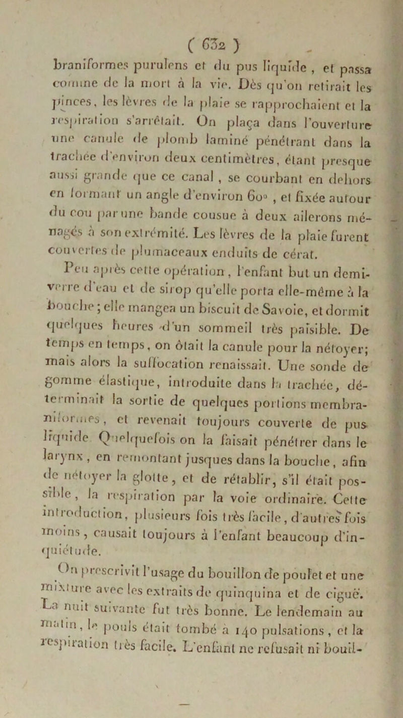 ( 67)2 ) braniformes purulrns et du pus liquide , e[ passa comme de Ja mon à la vie. Dès qu’on retirait les pinces, les lèvres fie la plaie se rapprochaient et la respiration s’arrêtait. On plaça dans l’ouverture une canule de plomb laminé pénétrant dans la Irachée d'environ deux centimètres, étant presque aussi grande que ce canal , se courbant en dehors en loi niant un angle d’environ 6o« , et fixée autour du cou par une bande cousue à deux ailerons mé- nagés a son extrémité. Les lèvres de la plaie furent couvertes de plumaceaux enduits de cérat. Peu après cette opération , l’enfant but un demi- verre d eau et de sirop qu’elle porta elle-même à la bouche ; elle mangea un biscuit de Savoie, et dormit quelques heures 'dun sommeil très paisible. De temps en temps, on ôtait la canule pour Ja nétoyer; mais alors la suffocation renaissait. Une sonde de gomme élastique, introduite dans la trachée, dé- terminait la sortie de quelques portions membra- nuormes, et revenait toujours couverte de pus liquide Q lelquefois on la faisait pénétrer dans le larynx , en remontant jusques dans la bouche, afin de nétoyer la glotte, et de rétablir, s’il était pos- sible, In respiration par la voie ordinaire. Cette introduction, plusieurs /bis très facile, d'autres fois moins, causait toujours à l’enfant beaucoup d’in- quiétude. < hi prescrivit l’usage du bouillon de poulet et une mi'xtui e avec les extraits de quinquina et rie ciguë. a nu‘* suivante fut très bonne. Le lendemain au m,.ii!i, h' poms était tombé à 140 pulsations, et la ïospiiaiion liés facile. L’enfant ne refusait ni bouii-
