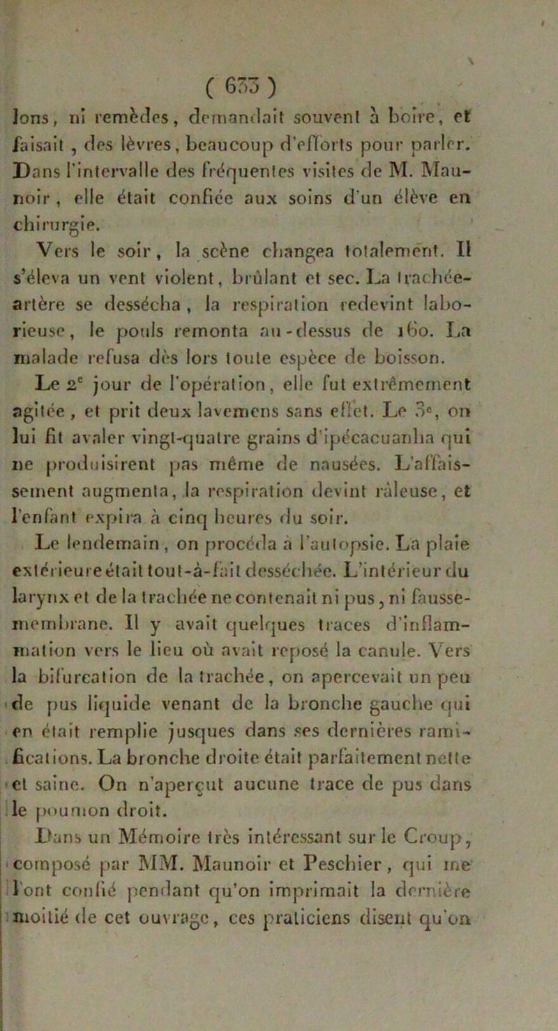 Ions, ni remèdes, demandait souvent à boire, et faisait , des lèvres, beaucoup d'efforts pour parler. Dans l'intervalle des fréquentes visites de M. Mau- noir , elle était confiée aux soins d'un élève en chirurgie. Vers le soir, la scène changea totalement. Il s’éleva un vent violent, brûlant et sec. La trachée- artère se dessécha, la respiration redevint labo- rieuse, le pouls remonta au-dessus de 160. La malade refusa dès lors toute espèce de boisson. Le 2e jour de l'opération, elle fut extrêmement agitée , et prit deux lavemens sans effet. Le 3e, on lui fit avaler vingt-quatre grains d ipécacuanha qui ne produisirent pas même de nausées. L’affais- sement augmenta, la respiration devint râleuse, et l’enfant expira à cinq heures du soir. Le lendemain , on procéda a l'autopsie. La plaie extéi ieureétait tout-à-fait desséchée. L’intérieur du larynx et de la trachée ne contenait ni pus, ni fausse- membrane. Il y avait quelques traces d’inflam- mation vers le lieu où avait reposé la canule. Vers la bifurcation de la trachée, on apercevait un peu de pus liquide venant de la bronche gauche qui en était remplie jusques dans .«es dernières rami- fications. La bronche droite était parfaitement nette et saine. On n’aperçut aucune trace de pus dans le poumon droit. Dans un Mémoire très intéressant sur le Croup, composé par MM. Maunoir et Peschier, qui me Vont confié pendant qu’on imprimait la dernière moitié de cet ouvrage, ces praticiens disent qu'on
