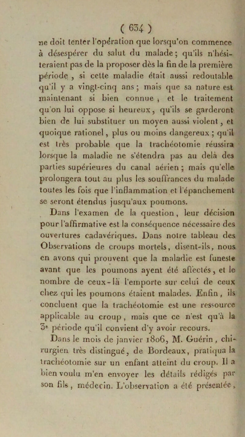 ne doit tenter l'opération que lorsqu’on commence à désespérer du salut du malade; qu’ils n’hési- teraient pas de la proposer dès la fin de la première période , si celte maladie était aussi redoutable qu'il y a vingt-cinq ans ; mais que sa nature est maintenant si bien connue » et le traitement qu'on lui oppose si heureux, qu’ils se garderont bien de lui substituer un moyen aussi violent, et quoique rationel, plus ou moins dangereux ; qu'il est très probable que la trachéotomie réussira lorsque la maladie ne s’étendra pas au delà des parties supérieures du canal aérien ; mais quelle prolongera tout au plus les souffrances du malade toutes les fois que l’inflammation et l'épanchement se seront étendus jusqu’aux poumons. Dans l'examen de la question, leur décision pour l’affirmative est la conséquence nécessaire des ouvertures cadavériques. Dans notre tableau des Observations de croups mortels, disent-ils, nous en avons qui prouvent que la maladie est funeste avant que les poumons ayent été affectés, et le nombre de ceux-là l’emporte sur celui de ceux chez qui les poumons étaient malades. Enfin, ils concluent que la trachéotomie est une ressource applicable au croup , mais que ce n'est qu'à la ôe période qu’il convient d’y avoir recours. Dans le mois de janvier 1806, M. Guérin , chi- rurgien très distingué, de Bordeaux, pratiqua la trachéotomie sur un enfant atteint du croup. Il a bien voulu m’en envoyer les détails rédigés par son fils , médecin. L’observation a été présentée,