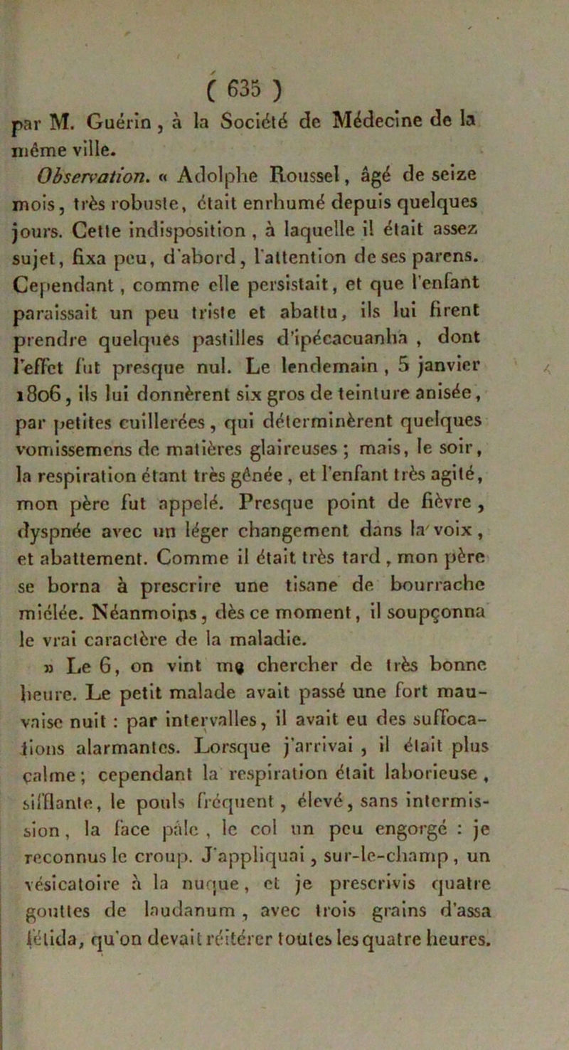 par M. Guérin , à la Société de Médecine de la même ville. Observation. « Adolphe Roussel, âgé de seize mois, très robuste, était enrhumé depuis quelques jours. Cette indisposition , à laquelle il était assez sujet, fixa peu, d’abord, l’attention deses parens. Cependant, comme elle persistait, et que l’enfant paraissait un peu triste et abattu, ils lui firent prendre quelques pastilles d’ipécacuanha , dont l'effet fut presque nul. Le lendemain , 5 janvier 1806, ils lui donnèrent six gros de teinture anisée, par petites cuillerées, qui déterminèrent quelques vomissemens de matières glaireuses ; mais, le soir, la respiration étant très gênée , et l’enfant très agité, mon père fut appelé. Presque point de fièvre , dyspnée avec un léger changement dans la'voix, et abattement. Comme il était très tard , mon père se borna à prescrire une tisane de bourrache miélée. Néanmoins, dès ce moment, il soupçonna le vrai caractère de la maladie. » Le 6, on vint m<* chercher de très bonne heure. Le petit malade avait passé une fort mau- vaise nuit : par intervalles, il avait eu des suffoca- tions alarmantes. Lorsque j’arrivai , il était plus çalme ; cependant la respiration était laborieuse , sifflante, le pouls fréquent , élevé, sans intermis- sion , la face pâle , le col un peu engorgé : je reconnus le croup. J’appliquai, sur-le-champ, un vésicatoire à la nuque, et je prescrivis quatre gouttes de laudanum , avec trois grains d’assa félida, qu’on devait réitérer toutes les quatre heures.