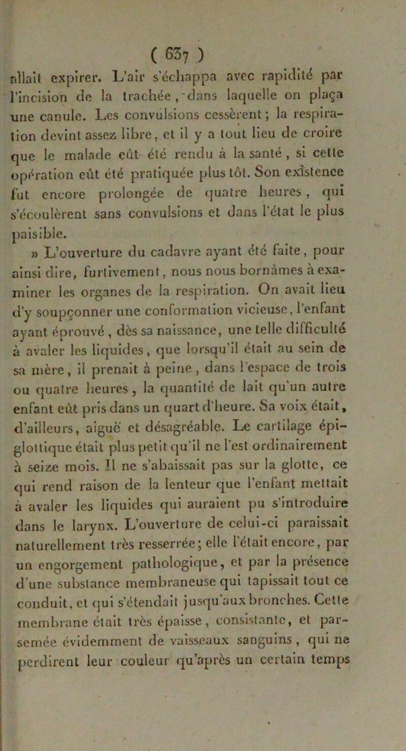 allait expirer. L’air s’échappa avec rapidité par l’incision de la trachée ,'dans lacjuelle on plaça une canule. Les convulsions cessèrent ; la respira- tion devint assez libre, et il y a tout lieu de croire que le malade eut été rendu à la santé, si cette opération eût été pratiquée plus tôt. Son existence fut encore prolongée de quatre heures, qui s’écoulèrent sans convulsions et dans l’état le plus paisible. » L’ouverture du cadavre ayant été faite, pour ainsi dire, furtivement, nous nous bornâmes à exa- miner les organes de la respiration. On avait lieu d’y soupçonner une conformation vicieuse, 1 enfant ayant éprouvé , dès sa naissance, une telle difficulté à avaler les liquides, que lorsqu’il était au sein de sa mère, il prenait à peine , dans l’espace de trois ou quatre heures, la quantité de lait qu’un autre enfant eût pris dans un quart d’heure. 8a voix était, d’ailleurs, aigue et désagréable. Le cartilage épi- glottique était plus petit qu’il ne l’est ordinairement à seize mois. Il ne s’abaissait pas sur la glotte, ce qui rend raison de la lenteur que l’enfant mettait à avaler les liquides qui auraient pu s’introduire dans le larynx. L’ouverture de celui-ci paraissait naturellement très resserrée; elle 1 était encore, par un engorgement pathologique, et par la présence d une substance membraneuse qui tapissait tout ce conduit, et qui s’étendait jusqu auxbronches. Cette membrane était très épaisse, consistante, et par- semée évidemment de vaisseaux sanguins , qui ne perdirent leur couleur qu'après un certain temps