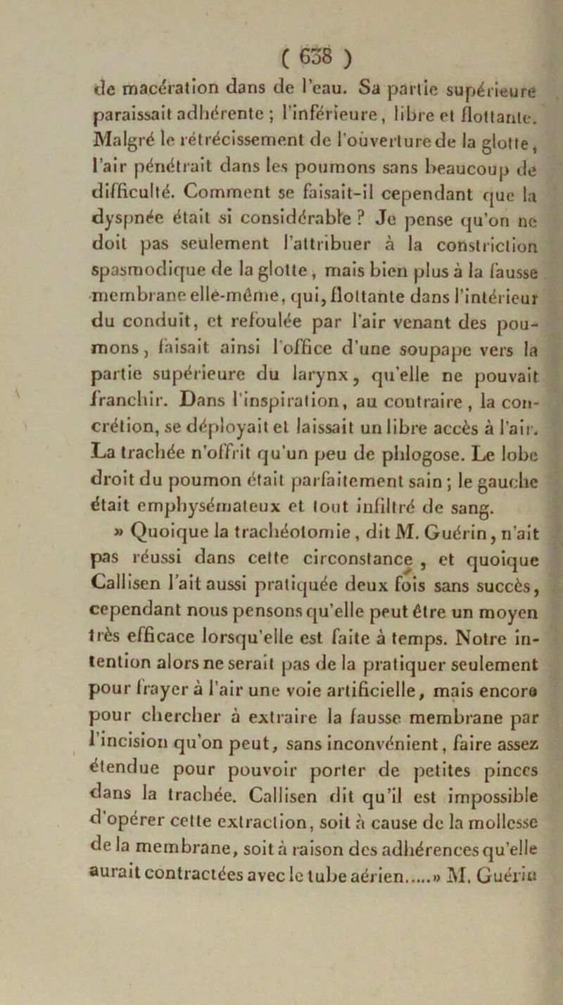 de macération dans de l’eau. Sa partie supérieure paraissait adhérente ; l’inférieure, libre et flottante. Malgré le rétrécissement de l’ouverture de la glotte, l’air pénétrait dans les poumons sans beaucoup de difficulté. Comment se faisait-il cependant que la dyspnée était si considérable ? Je pense qu’on ne doit pas seulement l’attribuer à la constriction spasmodique de la glotte, mais bien plus à la fausse membrane elle-même, qui, flottante dans l’intérieur du conduit, et refoulée par l’air venant des pou- mons , faisait ainsi 1 office d’une soupape vers la partie supérieure du larynx, quelle ne pouvait franchir. Dans l'inspiration, au contraire , la con- crétion, se déployait et laissait un libre accès à l’air. La trachée n’offrit qu’un peu de phlogose. Le lobe droit du poumon était parfaitement sain ; le gauche était emphysémateux et tout infiltré de sang. » Quoique la trachéotomie, dit M. Guérin, n’ait pas réussi dans cette circonstance , et quoique Callisen l’ait aussi pratiquée deux fois sans succès, cependant nous pensons qu’elle peut être un moyen très efficace lorsqu’elle est faite à temps. Notre in- tention alors ne serait pas de la pratiquer seulement pour frayer à l’air une voie artificielle, mais encore pour chercher à extraire la fausse membrane par 1 incision qu’on peut, sans inconvénient, faire assez étendue pour pouvoir porter de petites pinces dans la trachée. Callisen dit qu’il est impossible d opérer cette extraction, soit à cause de la mollesse de la membrane, soit à raison des adhérences qu’elle aurait contractées avec le tube aérien » M. Guérin
