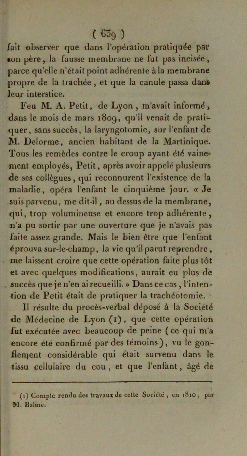 fait observer que dans l’opération pratiquée par «on père, la fausse membrane ne fut pas incisée, parce qu’elle h’était point adhérente à la membrane propre de la trachée , et que la canule passa dans leur interstice. Feu M. A. Petit, de Lyon, m'avait informé > dans le mois de mars 1809, qu’il venait de prati- quer, sans succès, la laryngotomie, sur l’enfant de M. Delorme, ancien habitant de la Martinique. Tous les remèdes contre le croup ayant été vaine- ment employés. Petit, après avoir appelé plusieurs de ses collègues, qui reconnurent l’existence de la maladie, opéra l’enfant le cinquième jour. « Je suis parvenu, me dit-il, au dessus de la membrane, qui, trop volumineuse et encore trop adhérente, n’a pu sortir par une ouverture que je n’avais pas faite assez grande. Mais le bien être que l’enfant éprouva sur-le-champ, la vie qu’il parut reprendre, me laissent croire que cette opération faite plus tôt et avec quelques modifications, aurait eu plus de succès que je n’en ai recueilli. » Dans ce cas, l’inten- tion de Petit était de pratiquer la trachéotomie. Il résulte du procès-vefbal déposé à la Société de Médecine de Lyon (1), que cette opération fut exécutée avec beaucoup de peine (ce qui m’a encore été confirmé par des témoins), vu le gon- flement considérable qui était survenu dans le tissu cellulaire du cou , et que l’cnlant, âgé de (1) Comple rendu des travaux de cette Socie'le', en 1810 , par M. Baline.