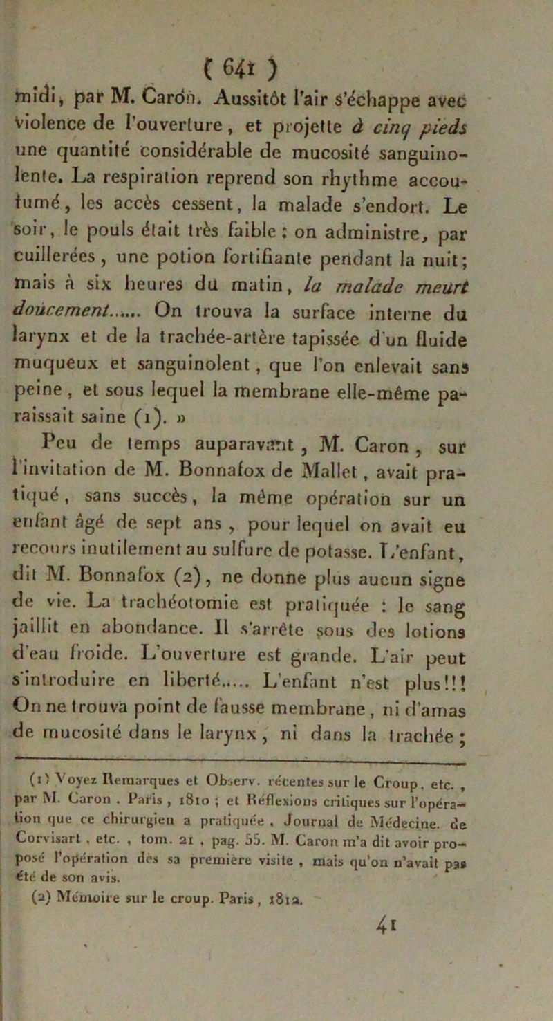 micîi* par M. Cardn. Aussitôt l’air s’échappe avec Violence de l’ouverture, et projette à cincj pieds une quantité considérable de mucosité sanguino- lente. La respiration reprend son rhythme accou- tumé, les accès cessent, la malade s’endort. Le soir, le pouls était très faible : on administre, par cuillerées, une potion fortifiante pendant la nuit; mais à six heures du matin, la malade meurt doucement...... On trouva la surface interne du larynx et de la trachée-artère tapissée d'un fluide muqueux et sanguinolent, que l’on enlevait sans peine , et sous lequel la membrane elle-même pa- raissait saine (i). » Peu de temps auparavant , M. Caron , sur 1 invitation de M. Bonnafox de Mallet, avait pra- tiqué , sans succès, la même opération sur un enlnnt âgé de sept ans , pour lequel on avait eu recours inutilement au sulfure de potasse. L'enfant, dit M. Bonnafox (2), ne donne plus aucun signe de vie. La trachéotomie est pratiquée : le sang jaillit en abondance. Il s’arrête sous des lotions d’eau froide. L'ouverture est grande. L'air peut s'introduire en liberté L’enfant n’est plus!!! On ne trouva point de fausse membrane, ni d’amas de mucosité dans le larynx, ni dans la trachée; (i> Voyez Remarques et Observ. récentes sur le Croup, etc. , par M. Caron . Paris , ï8io ; et Réflexions critiques sur l’opéra- tion que ce chirurgien a pratiquée . Journal de Médecine, de Corvisart , etc. , tom. 21 . pag. 55. M. Caron m’a dit avoir pro- posé l’opération dés sa première visite , mais qu’on n’avait pas été de son avis. (2) Mémoire sur le croup. Paris, 181a. 4i