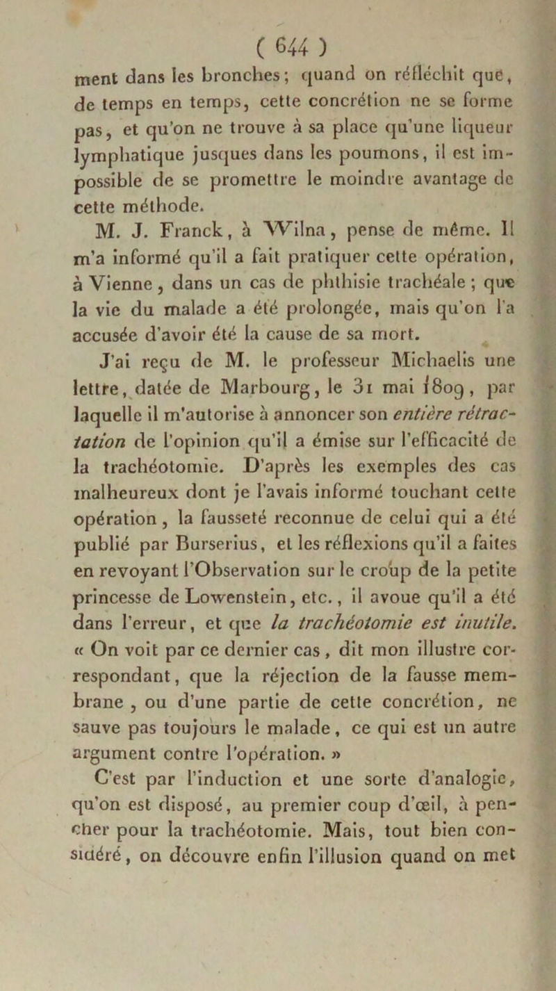 ment clans les bronches; quand on réfléchit que, de temps en temps, cette concrétion ne se forme pas, et qu’on ne trouve à sa place qu’une liqueur lymphatique jusques dans les poumons, il est im- possible de se promettre le moindre avantage de cette méthode. M. J. Franck, h Wilna, pense de même. Il m’a informé qu’il a fait pratiquer cette opération, à Vienne, dans un cas de phthisie trachéale ; que la vie du malade a été prolongée, mais qu’on l'a accusée d’avoir été la cause de sa mort. J’ai reçu de M. le professeur Michaelis une lettre, datée de Marbourg, le 3i mai 1809, par laquelle il m'autorise à annoncer son entière rétrac- tation de l’opinion qu’il a émise sur l’efficacité de la trachéotomie. D’après les exemples des cas malheureux dont je l’avais informé touchant cette opération , la fausseté reconnue de celui qui a été publié par Burserius, et les réflexions qu’il a faites en revoyant l’Observation sur le croup de la petite princesse de Lowenstein, etc., il avoue qu’il a été dans l’erreur, et que la trachéotomie est inutile. « On voit par ce dernier cas , dit mon illustre cor- respondant, que la réjection de la fausse mem- brane , ou d’une partie de cette concrétion, ne sauve pas toujours le malade, ce qui est un autre argument contre l’opération. » C’est par l’induction et une sorte d’analogie, qu’on est disposé, au premier coup d’œil, à pen- cher pour la trachéotomie. Mais, tout bien con- sidéré, on découvre enfin l’illusion quand on met