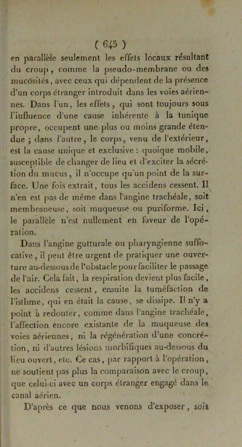 en parallèle seulement les effets locaux résultant du croup, comme la pseudo-membrane ou des mucosités, avec ceux qui dépendent de la présence d’un corps étranger introduit dans les voies aérien- nes. Dans l’un, les effets, qui sont toujours sous l’influence d'une cause inhérente à la tunique propre, occupent une plus ou moins grande éten- due ; dans l’autre, le corps, venu de l’extérieur, est la cause unique et exclusive : quoique mobile, susceptible de changer de lieu et d’exciter la sécré- tion du mucus, il n’occupe qu’un point de la sur- face. Une fois extrait, tous les accidens cessent. Il n’en est pas de même dans l’angine trachéale, soit membraneuse, soit muqueuse ou puriforme. Ici, le parallèle n’est nullement en faveur de l’opé- ration. Dans l’angine gutturale ou pharyngienne suffo- cative , il peut être urgent de pratiquer une ouver- ture au-dessous de l’obstacle pour faciliter le passage de l’air. Cela fait, la respiration devient plus facile, les accidens cessent, ensuite la tuméfaction de l’isthme, qui en était la cause, se dissipe. Il n’y a point à redouter, comme dans 1 angine trachéale, l’affection encore existante de la muqueuse des voies aériennes, ni la régénération d’une concré- tion, ni d’autres lésions morbifiques au-dessous du lieu ouvert, etc. Ce cas, par rapport à l’opération, ne soutient pas plus la comparaison avec le croup, que celui-ci avec un corps étranger engagé dans le canal aérien. D’après ce que nous venons d’exposer, soii