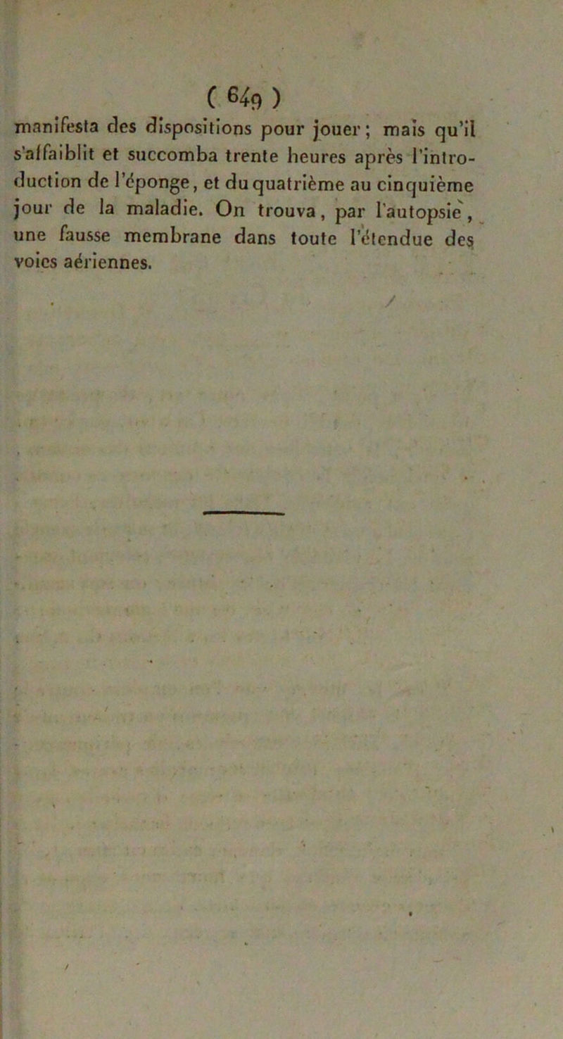 C64fl) manifesta des dispositions pour jouer; mais qu’il s'affaiblit et succomba trente heures après l’intro- duction de l'éponge, et du quatrième au cinquième jour de la maladie. On trouva, par l’autopsie, une fausse membrane dans toute l'étendue des voies aériennes.