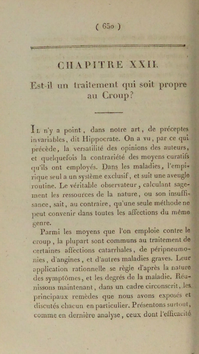 CHAPITRE XXII. Est-il un traitement qui soit propre au Croup? Il n'y a point, dans noire art, de préceptes invariables, dit Hippocrate. On a vu, par ce qui précède, la versatilité des opinions des auteurs, et quelquefois la contrariété des moyens curatifs qu’ils ont employés. Dans les maladies, l’empi* vique seul a un système exclusif, et suit une aveugle routine. Le véritable observateur, calculant sage- ment les ressources de la nature, ou son insuffla sance, sait, au contraire, qu’une seule méthode ne peut convenir dans toutes les aîfections du môme genre. Parmi les moyens que l'on emploie contre le croup , la plupart sont communs au traitement de certaines affections catarrhales, de péripneumo- nies, d'angines, et d’autres maladies graves. Leur application rationnelle sc règle d’après la nature des symptômes, et les degrés de la maladie. Réu- nissons maintenant, dans un cadre circonscrit, les principaux remèdes que nous avons exposés et discutés chacun en particulier. Présentons surtout, comme en dernière analyse , ceux dont l’efficacité