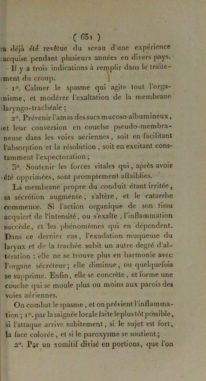 a déjà été revêtue du sceau d’une expérience acquise pendant plusieurs années en divers pays. Il y a trois indications à remplir dans le traite- iment du croup. i°. Calmer le spasme qui agite tout l’orga- inisme, et modérer l’exaltation de la membrane Ilaryngo-trachéale ; 2°. Prévenir l’amas des sucs mucoso-albumineux, «et leur conversion en couche pseudo-membra- neuse dans les voies aériennes, soit en facilitant l’absorption et la résolution , soit en excitant cons- tamment l’expectoration; 5°. Soutenir les forces vitales qui, après avoir été opprimées, sont promptement affaiblies. La membrane propre du conduit étant irritée, sa sécrétion augmente, s'altère, et le catarrhe commence. Si faction organique de son tissu acquiert de l’intensité, ou s’exalte , l’inflammation succède, et les phénomèmës qui en dépendent. Dans ce dernier cas , l’exudation muqueuse du larynx et de la trachée subit un autre degré d’al- tération : elle ne se trouve plus en harmonie avec l’organe sécréteur; elle diminue, ou quelquefois se supprime. Enfin, elle se concrète , et forme une couche qui se moule plus ou moins aux parois des voies aériennes. On combat le spasme , et on prévient l’inflamma- tion ; i °. par la saignée locale faite leplus tôt possible, si l’attaque arrive subitement, si le sujet est fort, la face colorée , et si le paroxysme se soutient ; 2°. Par un vomitif divisé en portions, que i’on