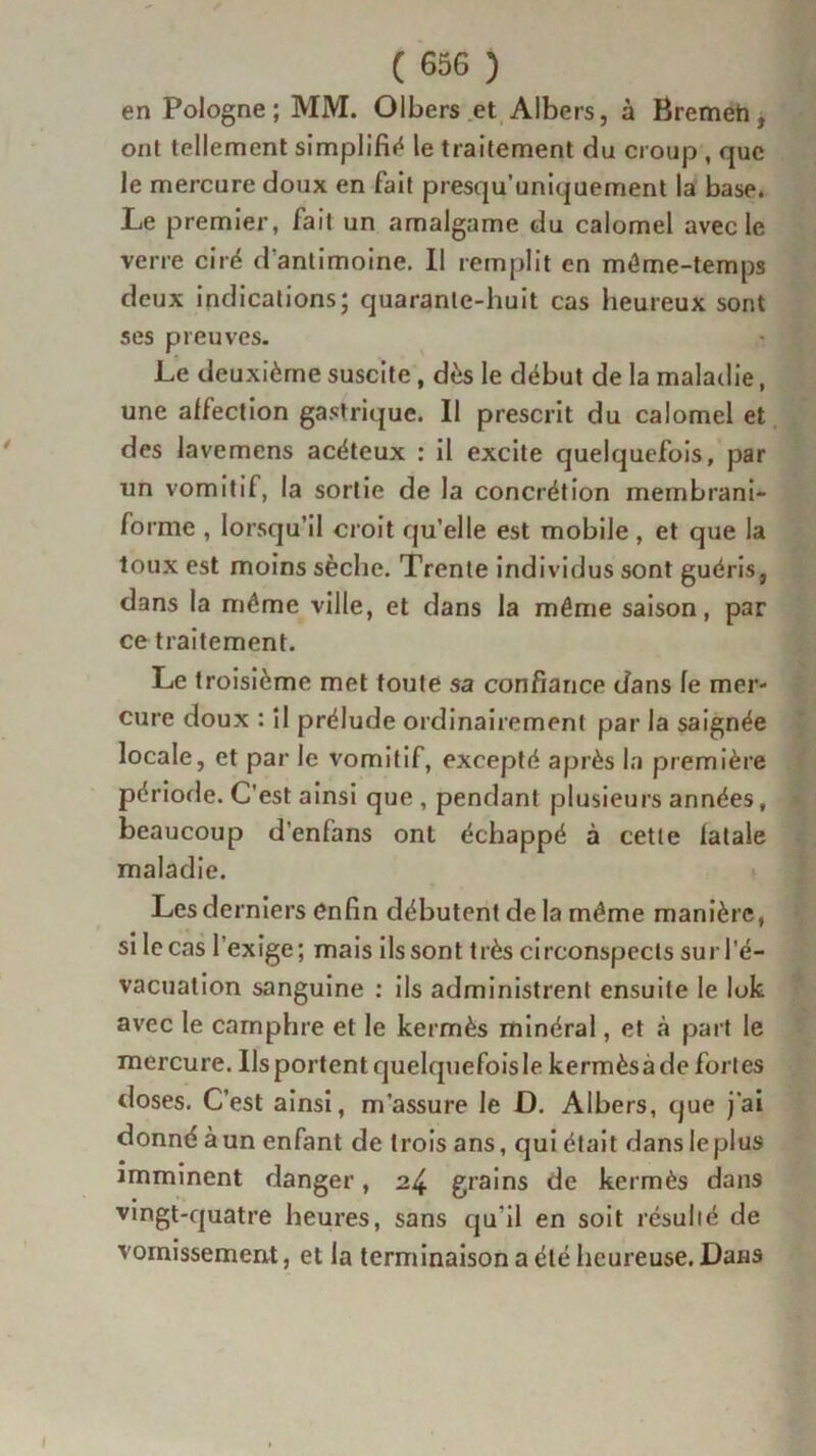 en Pologne; MM. Olbers et Albers, à Bremeti, ont tellement simplifia le traitement du croup , que le mercure doux en fait presqu’uniquement la base. Le premier, fait un amalgame du calomel avec le verre ciré d'antimoine. Il remplit en môme-temps deux indications; quarante-huit cas heureux sont ses preuves. Le deuxième suscite, dès le début de la maladie, une affection gastrique. Il prescrit du calomel et des lavemens acéteux : il excite quelquefois, par un vomitif, la sortie de la concrétion membrani- forme , lorsqu’il croit qu’elle est mobile, et que la toux est moins sèche. Trente individus sont guéris, dans la môme ville, et dans la même saison, par ce traitement. Le troisième met toute sa confiance dans le mer- cure doux : il prélude ordinairement par la saignée locale, et par le vomitif, excepté après la première période. C’est ainsi que, pendant plusieurs années, beaucoup d’enfans ont échappé à cette fatale maladie. Les derniers enfin débutent de la môme manière, si le cas l’exige; mais ils sont très circonspects sur l’é- vacuation sanguine : ils administrent ensuite le lok avec le camphre et le kermès minéral, et à part le mercure. Ils portent quelquefois le kermès à de fortes doses. C’est ainsi, m’assure le D. Albers, que j'ai donnéàun enfant de trois ans, quiétait dansleplus imminent danger, 24 grains de kermès dans vingt-quatre heures, sans qu'il en soit résulté de vomissement, et la terminaison a été heureuse. Dans