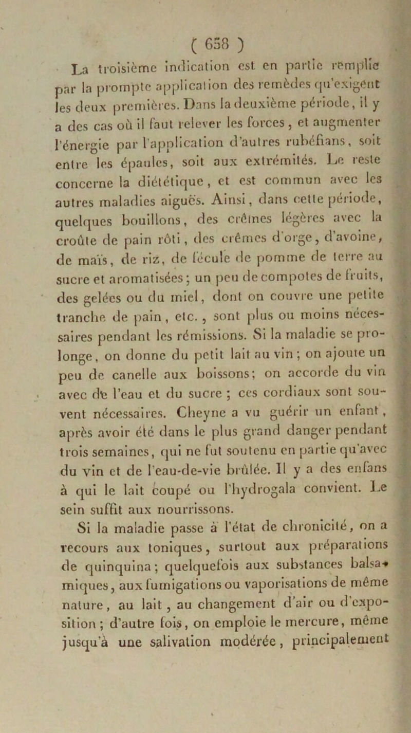 La troisième indication est en partie remplie par la prompte application des remèdes qu’exigent les deux premières. Dans la deuxième période, il y a des cas où il faut relever les forces , et augmenter l’énergie par 1 application d autres rubcfians, soit entre les épaules, soit aux extrémités. Le reste concerne la diététique , et est commun avec les autres maladies aiguës. Ainsi, dans cette période, quelques bouillons, des crèmes légères avec la croûte de pain rôti, des crèmes d'orge, d’avoine, de maïs, de riz, de fécule de pomme de terre au sucre et aromatisées; un peu de compotes de fruits, des gelées ou du miel, dont on couvre une petite tranche de pain , etc. , sont plus ou moins néces- saires pendant les rémissions. Si la maladie se pro- longe, on donne du petit lait au vin ; on ajoute un peu de canelle aux boissons; on accorde du vin avec de l’eau et du sucre ; ces cordiaux sont sou- vent nécessaires. Clieyne a vu guérir un enfant, après avoir été dans le plus grand danger pendant trois semaines, qui ne lut soutenu en partie qu avec du vin et de l'eau-de-vie brûlée. Il y a des enfans à qui le lait coupé ou l’hydrogala convient. Le sein suffit aux nourrissons. Si la maladie passe à l'état de chronicité, on a recours aux toniques, surtout aux préparations de quinquina; quelquefois aux substances balsa-* miques, aux fumigations ou vaporisations de môme nature, au lait , au changement d’air ou d’expo- sition ; d’autre fois, on emploie le mercure, meme jusqu a une salivation modérée, principalement