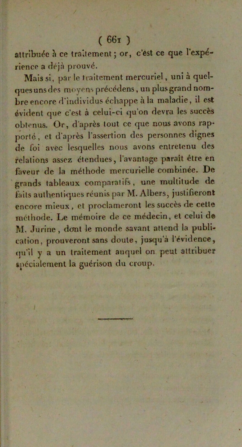 attribuée à ce traitement ; or, c’est ce que l’expé- rience a déjà prouvé. Mais si, par le traitement mercuriel, uni à quel- ques uns ries moyens préeédens, un plus grand nom- bre encore d’individus échappe à la maladie, il est évident que c’est à celui-ci qu’on devra les succès obtenus. Or, d'après tout ce que nous avons rap- porté, et d’après l’assertion des personnes dignes de foi avec lesquelles nous avons entretenu des relations assez étendues, l’avantage paraît être en faveur de la méthode mercurielle combinée. De grands tableaux comparatifs, une multitude de faits authentiques réunis par M. Albers, justifieront encore mieux, et proclameront les succès de cette méthode. Le mémoire de ce médecin, et celui de M. Jurine , dont le monde savant attend la publi- cation, prouveront sans doute, jusqu'à l'évidence, qu’il y a un traitement auquel on peut attribuer spécialement la guérison du croup. /