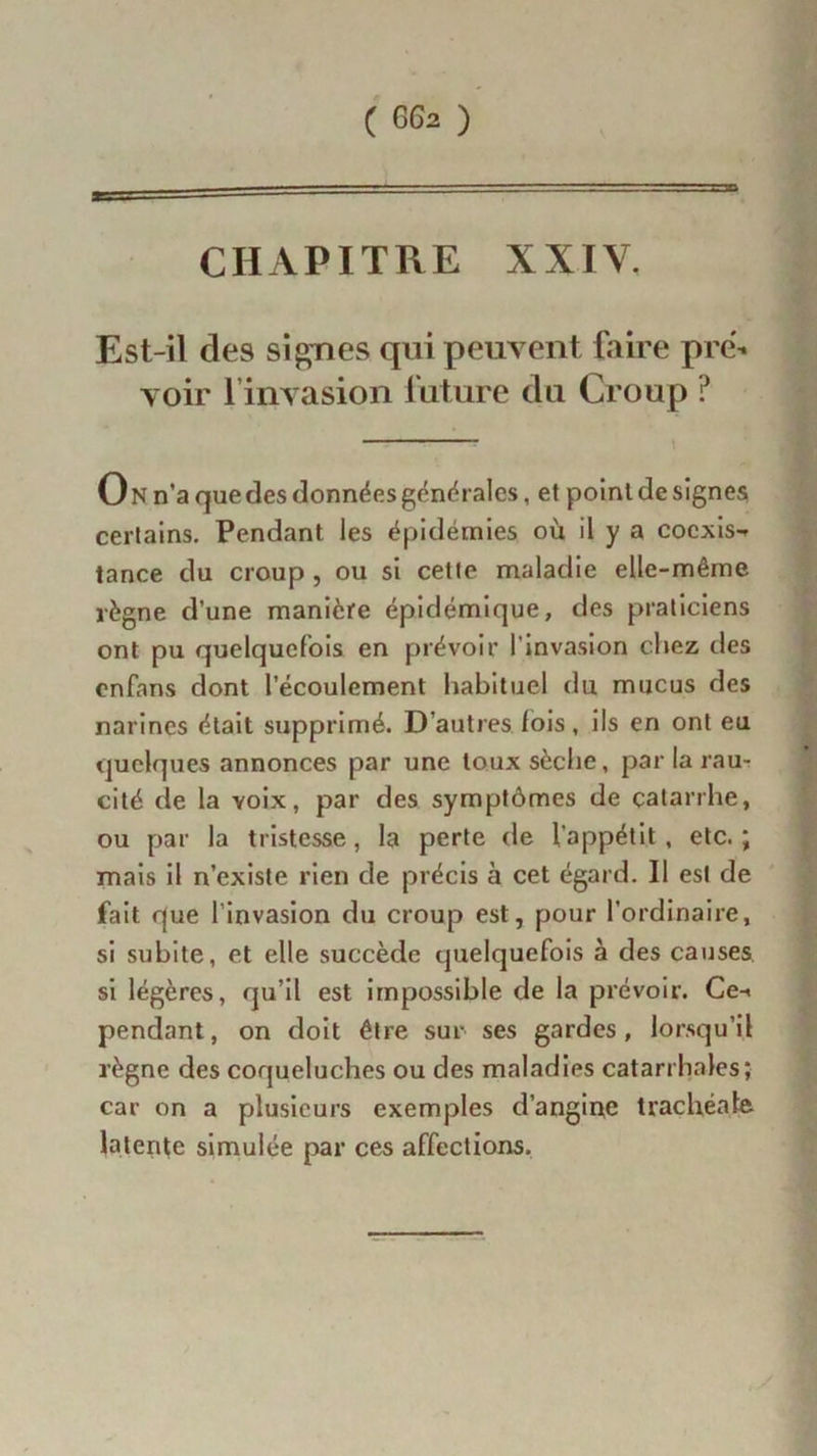 ■a • 1 -— CHAPITRE XXIV. Est-il des signes qui peuvent faire pré- voir l’invasion future du Croup ? — On n’a que des données générales, et point de signes certains. Pendant les épidémies où il y a cocxis-» tance du croup, ou si cette maladie elle-même règne d’une manière épidémique, des praticiens ont pu quelquefois en prévoir l’invasion chez des enfans dont l’écoulement habituel du mucus des narines était supprimé. D autres fois , ils en ont eu quelques annonces par une toux sèche, par la rau- cité de la voix, par des symptômes de catarrhe, ou par la tristesse, la perte de l’appétit , etc. ; mais il n’existe rien de précis à cet égard. Il est de fait que l'invasion du croup est, pour l’ordinaire, si subite, et elle succède quelquefois à des causes si légères, qu’il est impossible de la prévoir. Ce-< pendant, on doit être sur ses gardes, lorsqu’il règne des coqueluches ou des maladies catarrhales; car on a plusieurs exemples d’angine trachéale latente simulée par ces affections.