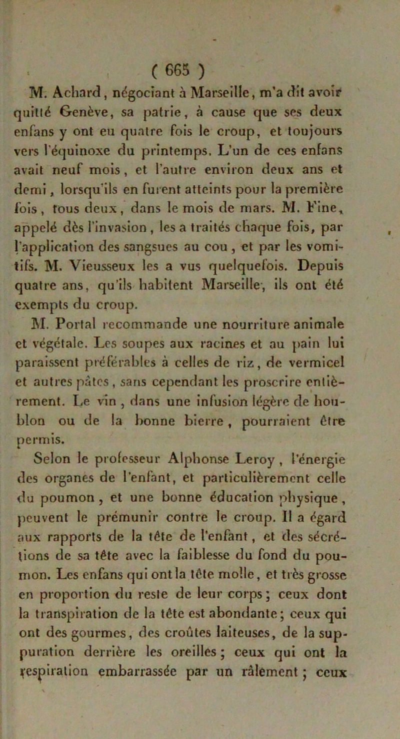 M. Achard, négociant à Marseille, m’a dit avoir quillé Genève, sa patrie, à cause que ses deux enfans y ont eu quatre fois le croup, et toujours vers l’équinoxe du printemps. L’un de ces enfans avait neuf mois , et l’autre environ deux ans et demi, lorsqu'ils en fui ent atteints pour la première fois, tous deux, dans le mois de mars. M. Fine* appelé dès l’invasion , les a traités chaque fois, par l’application des sangsues au cou , et par les vomi- tifs. M. Vieusseux les a vus quelquefois. Depuis quatre ans, qu’ils habitent Marseille, ils ont été exempts du croup. M. Portai recommande une nourriture animale et végétale. Les soupes aux racines et au pain lui paraissent préférables à celles de riz, de vermicel et autres pâtes , sans cependant les proscrire entiè- rement. Le vin , dans une infusion légère de hou- blon ou de la bonne bierre, pourraient être permis. Selon le professeur Alphonse Leroy , l’énergie des organes de l’enfant, et particulièrement celle du poumon j et une bonne éducation physique, peuvent le prémunir contre le croup. Il a égard aux rapports de la tête de l'enfant, et des sécré- tions de sa tête avec la faiblesse du fond du pou- mon. Les enfans qui ont la tête molle, et très grosse en proportion du reste de leur corps ; ceux dont la transpiration de la tête est abondante; ceux qui ont des gourmes, des croûtes laiteuses, de la sup- puration derrière les oreilles ; ceux qui ont la fespiralion embarrassée par un râlement ; ceux