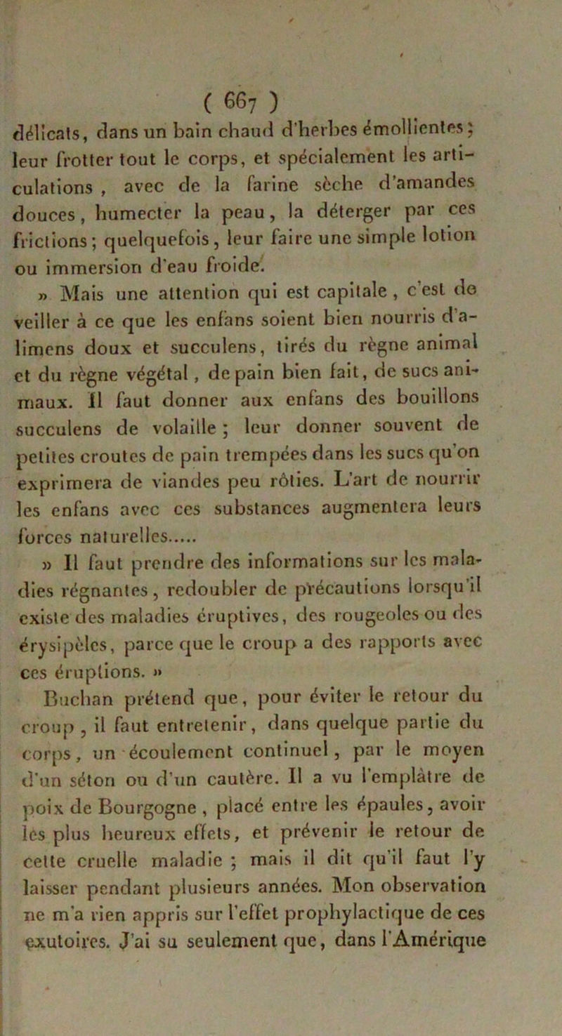 délicats, dans un bain chaud d’herbes émollientes ; leur frotter tout le corps, et spécialement les arti- culations , avec de la farine sèche d’amandes douces, humecter la peau, la déterger par ces frictions; quelquefois, leur faire une simple lotion ou immersion d'eau froide. » Mais une attention qui est capitale , c est do veiller à ce que les enfans soient bien nourris da- limens doux et succulens, tirés du règne animal et du règne végétal, de pain bien fait, de sucs ani- maux. Il faut donner aux enfans des bouillons succulens de volaille ; leur donner souvent de petites croûtes de pain trempées dans les sucs qu on exprimera de viandes peu rôties. L’art de nourrir les enfans avec ces substances augmentera leurs forces naturelles » Il faut prendre des informations sur les mala- dies régnantes, redoubler de précautions lorsqu’il existe des maladies éruptives, des rougeoles ou des érysipèles, parce que le croup a des rapports avec ces éruptions. » Buchan prétend que, pour éviter le retour du croup , il faut entretenir, dans quelque partie du Corps, un écoulement continuel, par le moyen d'un séton ou d’un cautère. Il a vu l’emplàtre de poix de Bourgogne , placé entre les épaules, avoir les plus heureux effets, et prévenir le retour de celte cruelle maladie ; mais il dit qu’il faut l’y laisser pendant plusieurs années. Mon observation ne m'a rien appris sur l’effet prophylactique de ces exutoires. J’ai su seulement que, dans l'Amérique