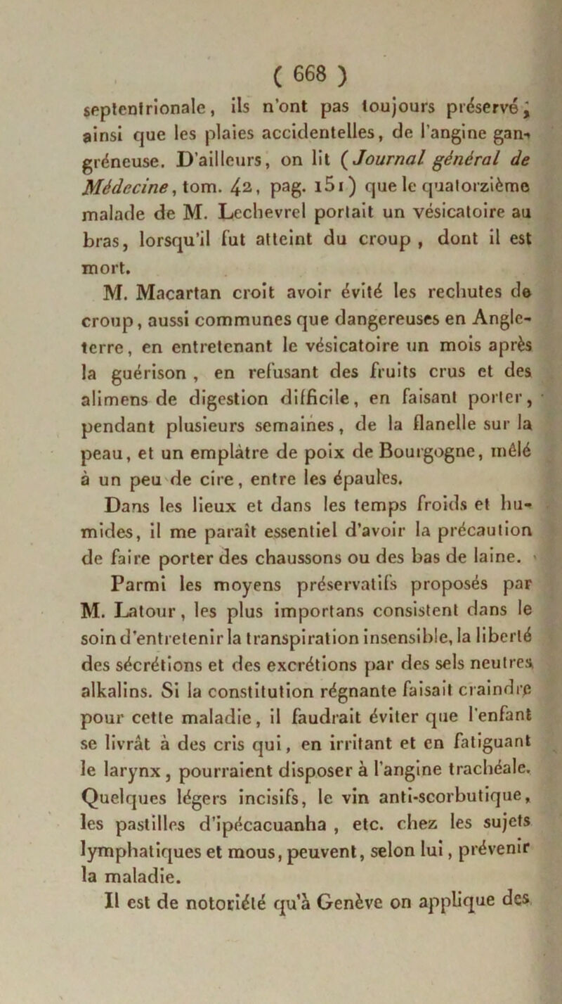 septentrionale, ils n’ont pas toujours préservé; ainsi que les plaies accidentelles, de l’angine gan- gréneuse. D’ailleurs, on lit ( Journal général de Médecine, tom. Pag- 1S1) que le quatorzième malade de M. Lechevrel portait un vésicatoire au bras, lorsqu’il fut atteint du croup , dont il est mort. M. Macartan croit avoir évité les rechutes de croup, aussi communes que dangereuses en Angle- terre, en entretenant le vésicatoire un mois après la guérison , en refusant des fruits crus et des alimens de digestion difficile, en faisant porter, pendant plusieurs semaines, de la flanelle sur la peau, et un emplâtre de poix de Bourgogne, mêlé à un peu de cire, entre les épaules. Dans les lieux et dans les temps froids et hu- mides, il me paraît essentiel d’avoir la précaution de faire porter des chaussons ou des bas de laine. - Parmi les moyens préservatifs proposés par M. Latour, les plus importans consistent dans le soin d’entretenir la transpiration insensible, la liberté des sécrétions et des excrétions par des sels neutres alkalins. Si la constitution régnante faisait craindre pour cette maladie, il faudrait éviter que l'enfant se livrât à des cris qui, en irritant et en fatiguant le larynx , pourraient disposer à l’angine trachéale. Quelques légers incisifs, le vin anti-scorbutique, les pastilles d’ipécacuanha , etc. chez les sujets lymphatiques et mous, peuvent, selon lui, prévenir la maladie. Il est de notoriété quà Genève on applique des