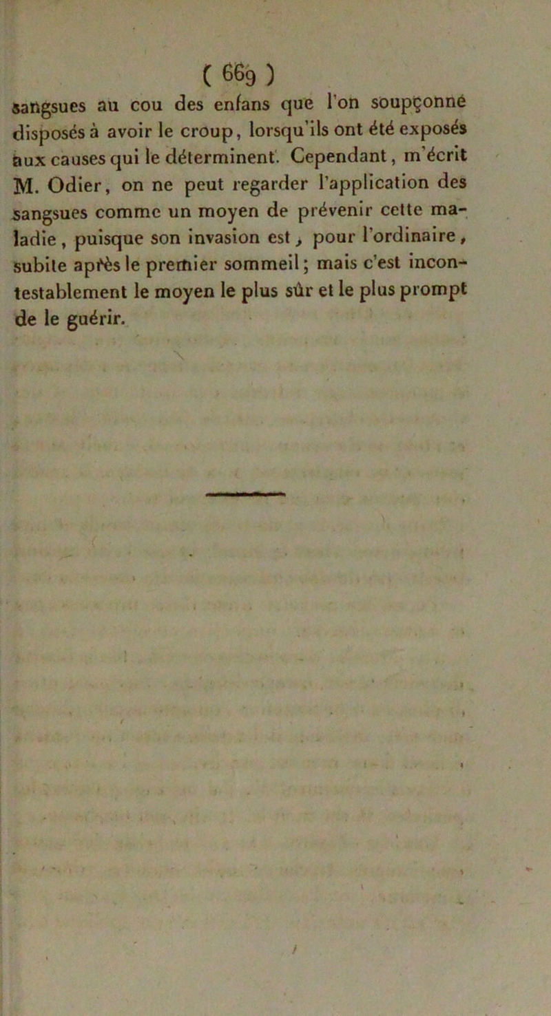 (66g) sangsues au cou des enfans que l’on soupçonne disposés à avoir le croup, lorsqu’ils ont été exposés aux causes qui le déterminent. Cependant, m'écrit M. Odier, on ne peut regarder l’application des sangsues comme un moyen de prévenir cette ma- ladie , puisque son invasion est, pour l'ordinaire , subite après le premier sommeil; mais c’est incon- testablement le moyen le plus sûr et le plus prompt de le guérir. \ ( ■ ■ * i