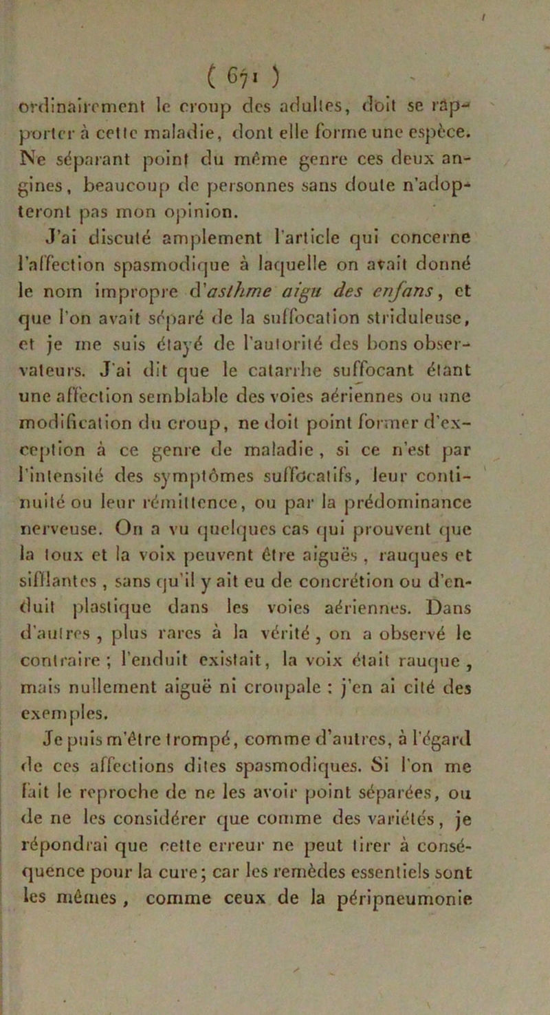 ordinairement le croup des adultes, doit se rap- porter à cette maladie, dont elle forme une espèce. Ne séparant point du même genre ces deux an- gines, beaucoup do personnes sans doute n’adop- teront pas mon opinion. J’ai discuté amplement l’article qui concerne l’affection spasmodique à laquelle on avait donné le nom impropre d'asthme aigu des enfans, et que l’on avait séparé de la suffocation striduleuse, et je me suis étayé de l’autorité des bons obser- vateurs. J’ai dit que le catarrhe suffocant étant une affection semblable des voies aériennes ou une modification du croup, ne doit point former d’ex- ception à ce genre de maladie , si ce n’est par l’intensité des symptômes suffocatifs, leur conti- nuité ou leur rémittence, ou par la prédominance nerveuse. On a vu quelques cas qui prouvent que la toux et la voix peuvent être aiguës, rauques et sifflantes , sans qu’il y ait eu de concrétion ou d’en- duit plastique dans les voies aériennes. Dans d’autres, plus rares à la vérité, on a observé le contraire; l’enduit existait, la voix était rauque, mais nullement aiguë ni croupalc : j’en ai cité des exemples. Je puis m’être trompé, comme d’autres, à l’égard de ces affections dites spasmodiques. Si l’on me fait le reproche de ne les avoir point séparées, ou de ne les considérer que comme des variétés, je répondrai que cette erreur ne peut tirer à consé- quence pour la cure; car les remèdes essentiels sont les mêmes , comme ceux de la péripneumonie \