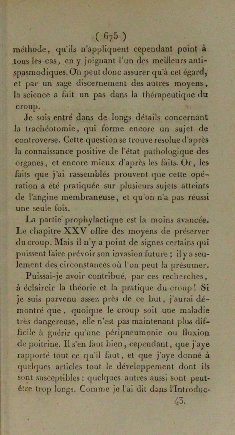 ( 67 5 ) méthode, qu’ils n’appliquent cependant point à tous les cas, en y joignant l’un des meilleurs anti- spasmodiques. On peut donc assurer qu’à cet égard, et par un sage discernement des autres moyens, la science a fait un pas dans la thérapeutique du croup. Je suis entré dans de longs détails concernant la trachéotomie, qui forme encore un sujet de controverse. Cette question se trouve résolue d’après la connaissance positive de l’état pathologique des organes, et encore mieux d’après les faits. Or, les faits que j’ai rassemblés prouvent que cette opé- ration a été pratiquée sur plusieurs sujets atteints de l’angine membraneuse, et qu’on n'a pas réussi une seule fois. La partie prophylactique est la moins avancée. Le chapitre XXV offre des moyens de préserver du croup. Mais il n’y a point de signes certains qui puissent faire prévoirson invasion future ; il y a seu- lement des circonstances où l’on peut la présumer. Puissai-je avoir contribué, par ces recherches, à éclaircir la théorie et la pratique du croup! Si je suis parvenu assez près de ce but, j’aurai dé- montré que , quoique le croup soit une maladie très dangereuse, elle n’est pas maintenant plus dif- ficile à guérir qu’unc péripneumonie ou fluxion de poitrine. Il s’en faut bien, cependant, que j’aye rapporté tout ce qu’il faut, et que j’aye donné à quelques articles tout le développement dont ils sont susceptibles : quelques autres aussi sont peut- être trop longs. Comme je l’ai dit dans l’Introduc- rz 4o.