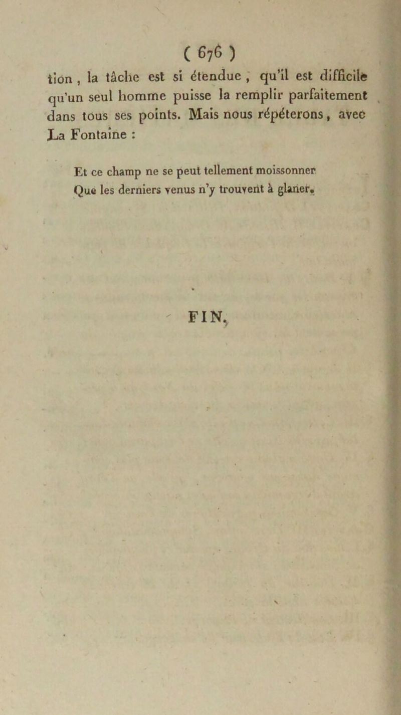 ( G76) tîoa , la lâche est si étendue , qu’il est difficile qu’un seul homme puisse la remplir parfaitement dans tous ses points. Mais nous répéterons, avec La Fontaine : Et ce champ ne se peut tellement moissonner Que les derniers venus n’y trouvent à glaner. FIN,
