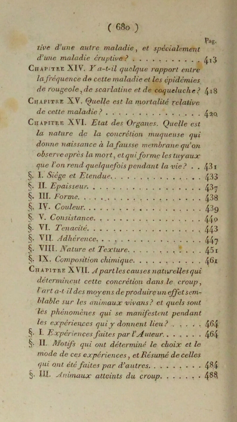 Pag- tire dune autre maladie, <?/ spécialement d'une maladie éruptive? £,3 Chapitre XIV. Y a-t-il quelque rapport entre la fréquence de cette maladie et les épidémies de rougeole,de scarlatine et. de coqueluche? 4.18 Chapitre XV. Quelle est la mortalité relative. de cette maladie? ^2o Chapitre XVI. Etat des Organes. Quelle est la nature de la concrétion muqueuse qui donne naissance à la fausse membrane quon observe apres la mort, et qui formules tuyaux que l’on rend quelquefois pendant la vie? . . 43 ï §. I- Siège et Etendue 433 §. II. Epaisseur. 437 §. III. Forme 438 IV. Couleur. 43g §. V. Consistance. , 44 0 §. VI. Ténacité 443 §• VII. Adhérence. 447 §. VIII. Nature et. Texture .... §. IX. Composition chimique 461 Chapitre XVII. A parties causes naturelles qui déterminent cette concrétion dans le croup, l art a-til des moyens de produire un effet sem- blable sur les animaux vivans? et quels sont les phénomènes qui se manifestent pendant les expériences qui y donnent lieu? ..... 4^4 §. I. Expériences faites par l’Auteur. 4^4 §. II. Motifs qui ont déterminé le choix et le mode de ces expériences, et Résumé de celles qui ont. été faites par d'autres 4^4 §• III. Animaux atteints du croup , . 4^§