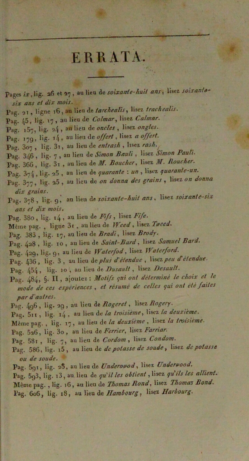 ERRATA Pages ix, Üg. afi et *7 , au lien de soixante-huit ans, Usez soixante- six ans et dix mois. Pag. 21, ligne 16, au lien fie tarchealis, lisez trachealis. Pag. 45, üg- 17 » a” lieu de Colmar, lisez Calmar. Pag. 15^, lig. a4 > au lieu de oncles , lisez ongles. Pag. 17g, lig. i4 , au lieu de offert, lisez a offert. Pag. 307 , lig. 3i, au lieu de entrash , lisez rash.( Pag. 346 , lig- 7 , au lieu de Simon Bauli, lisez Simon Pauli. Pag. 36G, lig. 3i , au lieu de M. Boucher, lisez M- Boucher. Pag. 374, üg- 9.5 , au lien de quarante : un , lisez quaranie-un. Pag. 377, üg. z5 , au lieu de on donna des grains, lisez on donna dix grains. _ _ . Pag. 378 , lig. 9, au lieu de soixante-huit ans, lisez soixante-six ans et dix mois. Pag. 38o, lig. i4 , au lieu de Fi fs , lisez Fife. Même pag. , ligne 3r , au lieu de Wced , lisez Trced. Pag. 383 , lig. 17, au lieu de Bradi, lisez Brody. Pag. 428 , lig- 10 , au lieu de Saint-Bard, lisez Samuel Bard. Pag. 42q, lig. 91 au lieu de iVaterfod, lisez iVaterford. Pag. 436, üg- 3 , au lieu de plus d'étendue , lisez peu d'étendue. Pag. 454 > Ug- 10 1 au lieu de Busault , lisez Desault. Pag. 484, §. II, ajoutez : Motifs qui ont déterminé le choix et le mode de ces expériences , et résumé de celles qui ont été faites par d'autres. Pag. 4g6 , lig. 29 , au lien de Rogcret, lisez Rogery. Pag. 5ii , lig. 14 , au lieu de la troisième, lisez la deuxième. Même pag. , lig. 17, au lieu de la deuxième , lisez la troisième. Pag. 526, lig- 3o, au lieu de Fcrrier, lisez Farriar. Pag. 58i , lig. 7, au lieu de Cordom , lisez Condom. Pag. 586, lig. i5 , au lieu de de potasse de soude, lisez dépotasse ou de soude. Pag. 5gi, üg. 98, au lieu de Underou'od, lisez Undervood. Pag. 5g3, lig. i3, au lieu de qu'il les obtient, lisez qu ils les allient. Même pag. , lig. 16, au lieu de Thomas Rond, lisez Thomas Bond. Pag. 606, lig. 18, au lieu de Hambourg, lisez Harbourg.