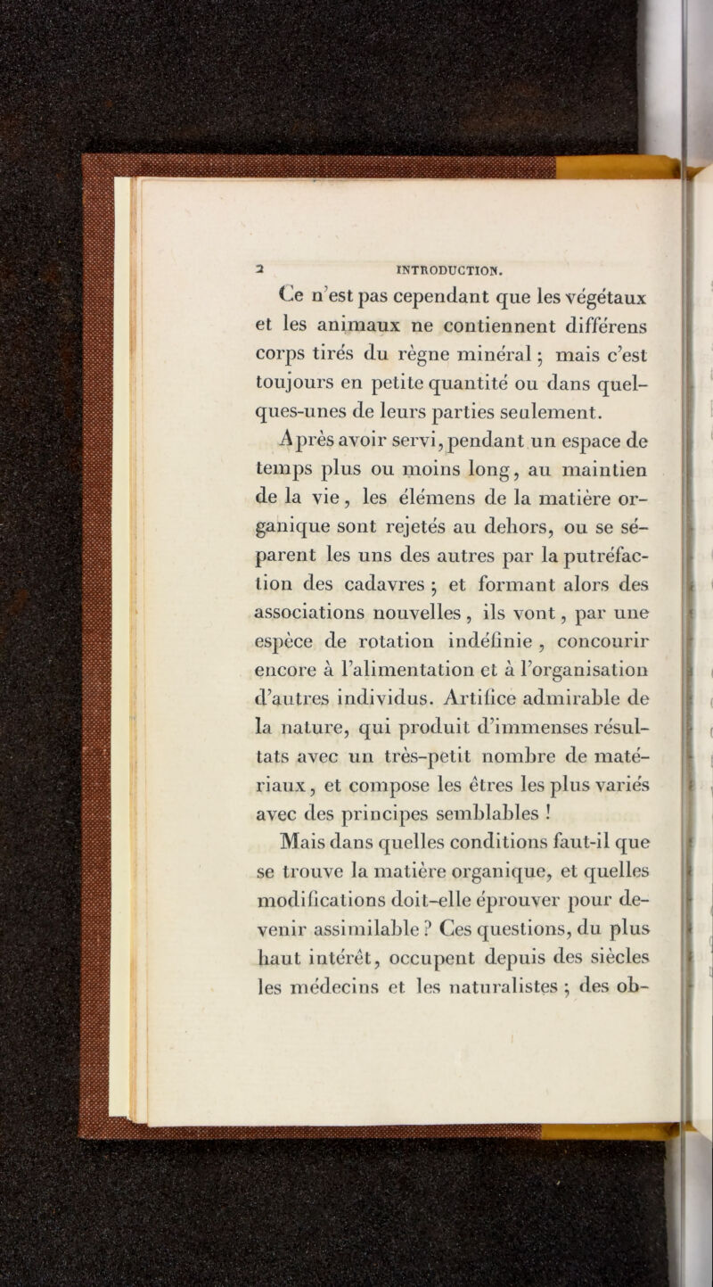 Ce n’est pas cependant que les végétaux et les animaux ne contiennent différens corps tirés du règne minéral ; mais c’est toujours en petite quantité ou dans quel- ques-unes de leurs parties seulement. Après avoir servi, pendant un espace de temps plus ou moins long, au maintien de la vie, les élémens de la matière or- ganique sont rejetés au dehors, ou se sé- parent les uns des autres par la putréfac- tion des cadavres ; et formant alors des associations nouvelles , ils vont, par une espèce de rotation indéfinie , concourir encore à l’alimentation et à l’organisation d’autres individus. Artifice admirable de la nature, qui produit d’immenses résul- tats avec un très-petit nombre de maté- riaux , et compose les êtres les plus variés avec des principes semblables ! Mais dans quelles conditions faut-il que se trouve la matière organique, et quelles modifications doit-elle éprouver pour de- venir assimilable ? Ces questions, du plus haut intérêt, occupent depuis des siècles les médecins et les naturalistes : des ob-