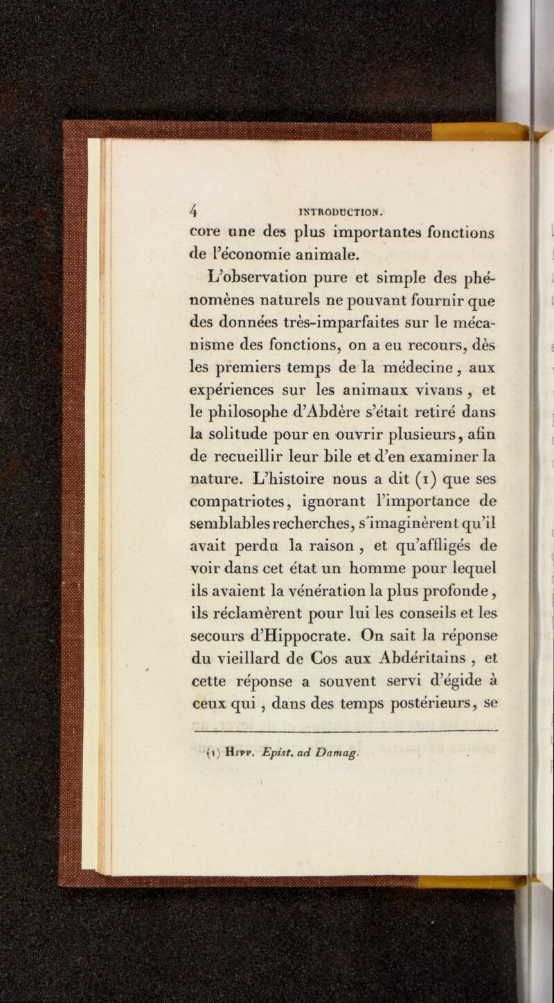 core une des plus importantes fonctions de l’économie animale. L’observation pure et simple des phé- nomènes naturels ne pouvant fournir que des données très-imparfaites sur le méca- nisme des fonctions, on a eu recours, dès les premiers temps de la médecine, aux expériences sur les animaux vivans , et le philosophe d’Abdère s’était retiré dans la solitude pour en ouvrir plusieurs, afin de recueillir leur bile et d’en examiner la nature. L’histoire nous a dit (i) que ses compatriotes, ignorant l’importance de semblables recherches, s'imaginèrent qu’il avait perdu la raison , et qu’affligés de voir dans cet état un homme pour lequel ils avaient la vénération la plus profonde , ils réclamèrent pour lui les conseils et les secours d’Hippocrate. On sait la réponse du vieillard de Cos aux Abdéritains , et cette réponse a souvent servi d’égide à ceux qui , dans des temps postérieurs, se *i) Hrpp. Epist. ad Damag.