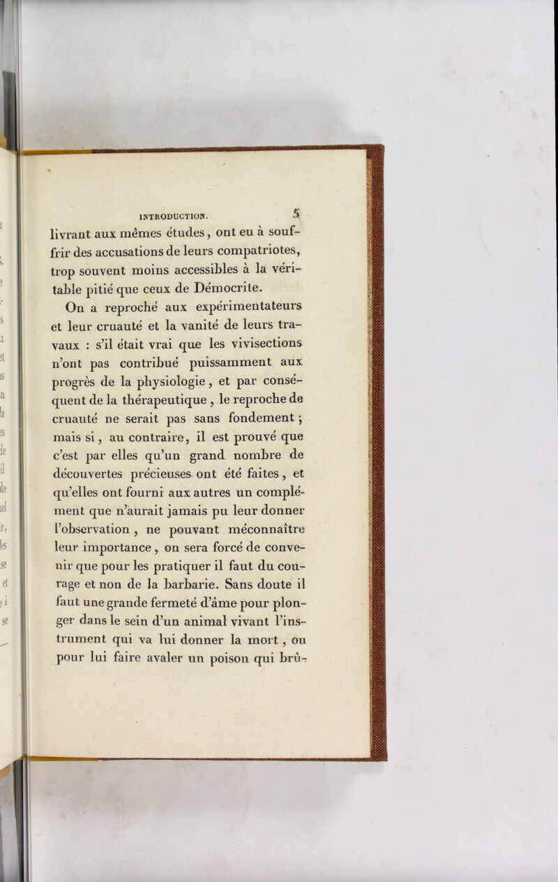 ■BMMOMI INTRODUCTION. $ livrant aux mêmes études, ont eu à souf- frir des accusations de leurs compatriotes, trop souvent moins accessibles à la véri- table pitié que ceux de Démocrite. On a reproché aux expérimentateurs et leur cruauté et la vanité de leurs tra- vaux : s’il était vrai que les vivisections n’ont pas contribué puissamment aux progrès de la physiologie, et par consé- quent de la thérapeutique , le reproche de cruauté ne serait pas sans fondement ÿ mais si, au contraire, il est prouvé que c’est par elles qu’un grand nombre de découvertes précieuses ont été faites, et qu’elles ont fourni aux autres un complé- ment que n’aurait jamais pu leur donner l’observation , ne pouvant méconnaître leur importance , on sera forcé de conve- nir que pour les pratiquer il faut du cou- rage et non de la barbarie. Sans doute il faut une grande fermeté d’âme pour plon- ger dans le sein d’un animal vivant l’ins- trument qui va lui donner la mort , ou pour lui faire avaler un poison qui bru-