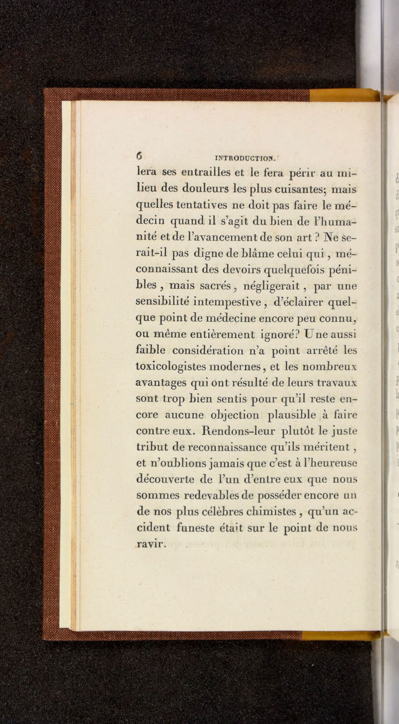 lera ses entrailles et le fera périr au mi- lieu des douleurs les plus cuisantes; mais quelles tentatives ne doit pas faire le mé- decin quand il s’agit du bien de l’huma- nité et de l’avancement de son art ? Ne se- rait-il pas digne de blâme celui qui , mé- connaissant des devoirs quelquefois péni- bles , mais sacrés , négligerait , par une sensibilité intempestive , d’éclairer quel- que point de médecine encore peu connu, ou même entièrement ignoré? U ne aussi faible considération n’a point arrêté les loxicologistes modernes, et les nombreux avantages qui ont résulté de leurs travaux sont trop bien sentis pour qu’il reste en- core aucune objection plausible à faire contre eux. Rendons-leur plutôt le juste tribut de reconnaissance qu’ils méritent , et n’oublions jamais que c’est à l’heureuse découverte de l’un d’entre eux que nous sommes redevables de posséder encore un de nos plus célèbres chimistes , qu’un ac- cident funeste était sur le point de nous ravir.