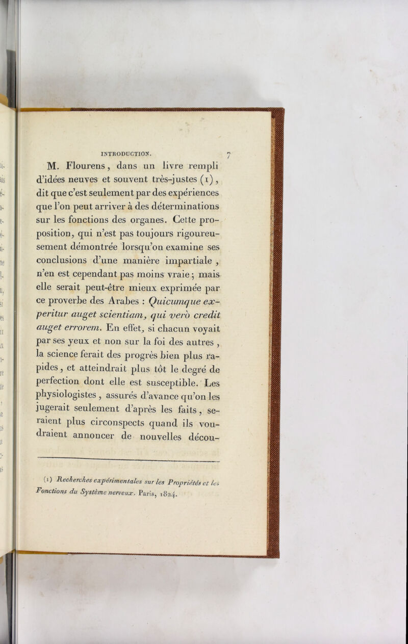 M. Flourens, dans un livre rempli d’idées neuves et souvent très-justes (i) , dit que c’est seulement par des expériences que l’on peut arriver à des déterminations sur les fonctions des organes. Cette pro- position , qui n’est pas toujours rigoureu- sement démontrée lorsqu’on examine ses conclusions d’une manière impartiale , n’en est cependant pas moins vraie ; mais elle serait peut-être mieux exprimée par ce proverbe des Arabes : Quicumque ex- peritur auget scientiamqui vero crédit auget errorem. En effet, si chacun voyait par ses yeux et non sur la foi des autres , la science ferait des progrès bien plus ra- pides , et atteindrait plus tôt le degré de perfection dont elle est susceptible. Les physiologistes , assurés d’avance qu’on les jugerait seulement d’après les faits , se- raient plus circonspects quand ils vou- draient annoncer de nouvelles décou- i ) Recherches expérimentales sur les Propriétés et les Fonctions du Système nerveux. Paris, 1824.