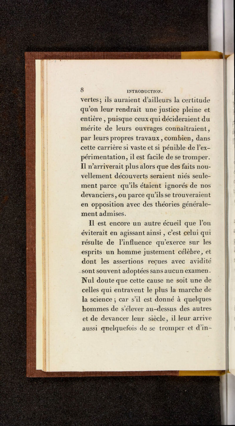vertes} ils auraient d’ailleurs la certitude qu’on leur rendrait une justice pleine et entière , puisque ceux qui décideraient du mérite de leurs ouvrages connaîtraient, par leurs propres travaux, combien, dans cette carrière si vaste et si pénible de l’ex- périmentation, il est facile de se tromper. Il n’arriverait plus alors que des faits nou- vellement découverts seraient niés seule- ment parce qu’ils étaient ignorés de nos devanciers, ou parce qu’ils se trouveraient en opposition avec des théories générale- ment admises. Il est encore un autre écueil que l’on éviterait en agissant ainsi, c’est celui qui résulte de l’influence qu’exerce sur les esprits un homme justement célèbre,, et dont les assertions reçues avec avidité O sont souvent adoptées sans aucun examen. Nul doute que cette cause ne soit une de celles qui entravent le plus la marche de la science j car s’il est donné à quelques hommes de s’élever au-dessus des autres et de devancer leur siècle, il leur arrive aussi quelquefois de se tromper et d’in-