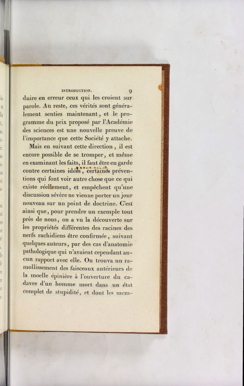 duire en erreur ceux qui les croient sur parole. Au reste, ces vérités sont généra- lement senties maintenant, et le pro- gramme du prix proposé par F Académie des sciences est une nouvelle preuve de l’importance que cette Société y attache. Mais en suivant cette direction , il est encore possible de se tromper, et même en examinant les faits, il faut être en garde contre certaines idees, certaines préven- tions qui font voir autre chose que ce qui existe réellement, et empêchent qu’une discussion sévère ne vienne porter un jour nouveau sur un point de doctrine. C’est ainsi que, pour prendre un exemple tout près de nous, on a vu la découverte sur les propriétés différentes des racines des nerfs rachidiens être confirmée, suivant quelques auteurs, par des cas d’anatomie pathologique qui n’avaient cependant au- cun rapport avec elle. On trouva un ra- mollissement des faisceaux antérieurs de la moelle épinière à l’ouverture du ca- davre d un homme mort dans un état complet, de stupidité, et dont les mcm-