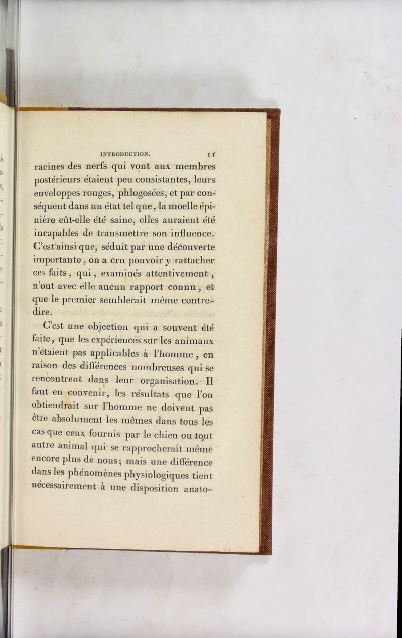 racines des nerfs qui vont aux membres postérieurs étaient peu consistantes, leurs enveloppes rouges, phlogosées, et par con- séquent dans un état tel que, la moelle épi- nière eût-elle été saine, elles auraient été incapables de transmettre son influence. C’est ainsi que, séduit par une découverte importante , on a cru pouvoir y rattacher ces faits, qui, examinés attentivement , n’ont avec elle aucun rapport connu, et que le premier semblerait même contre- dire. C’est une objection qui a souvent été faite, que les expériences sur les animaux n étaient pas applicables à l’homme , en raison des différences nombreuses qui se rencontrent dans leur organisation. Il faut en convenir, les résultats que l’on obtiendrait sur l’homme ne doivent pas être absolument les mêmes dans tous les cas que ceux fournis par le chien ou tout autre animal qui se rapprocherait même encore plus de nous; mais une différence dans les phénomènes physiologiques tient nécessairement à une disposition anato-
