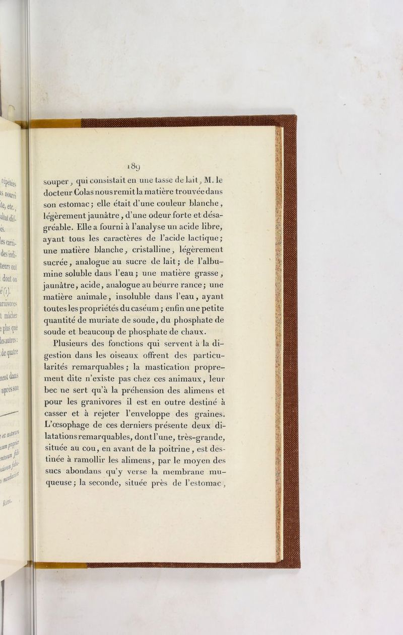 i8y souper, qui consistait en une tasse de luit, M. le docteur Colas nous remit la matière trouvée dans son estomac; elle était d’une couleur blanche, légèrement jaunâtre, d’une odeur forte et désa- gréable. Elle a fourni à l’analyse un acide libre, ayant tous les caractères de l’acide lactique; une matière blanche, cristalline, légèrement sucrée, analogue au sucre de lait ; de l’albu- mine soluble daus l’eau ; une matière grasse , jaunâtre, acide, analogue au beurre rance ; une matière animale, insoluble dans l’eau, ayant toutes les propriétés du caséum ; enfin une petite quantité de muriate de soude, du phosphate de soude et beaucoup de phosphate de chaux. Plusieurs des fonctions qui servent à la di- gestion dans les oiseaux offrent des particu- larités remarquables ; la mastication propre- ment dite n’existe pas chez ces animaux, leur bec ne sert qu’à la préhension des alimens et pour les granivores il est en outre destiné à casser et à rejeter l’enveloppe des graines. L’œsophage de ces derniers présente deux di- latations remarquables, dont l’une, très-grande, située au cou, en avant de la poitrine, est des- tinée à ramollir les alimens, par le moyen des sucs abondans qu’y verse la membrane mu- queuse ; la seconde, située près de l’estomac ,
