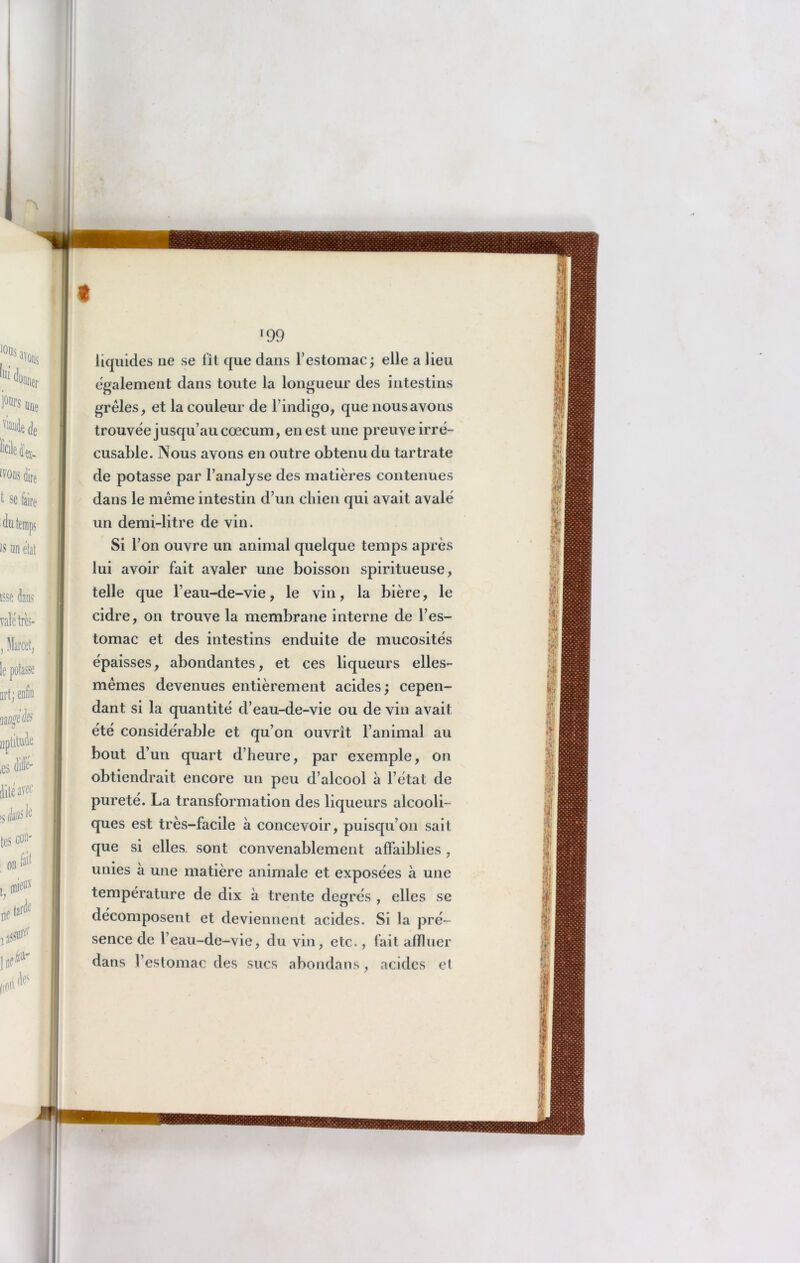 liquides ne se fît que dans l’estomac; elle a lieu egalement dans toute la longueur des intestins grêles, et la couleur de l’indigo, que nous avons trouvée jusqu’au cæcum, en est une preuve irré- cusable. Nous avons en outre obtenu du tartrate de potasse par l’analyse des matières contenues dans le même intestin d’un chien qui avait avalé un demi-litre de vin. Si l’on ouvre un animal quelque temps après lui avoir fait avaler une boisson spiritueuse, telle que l’eau-de-vie, le vin, la bière, le cidre, on trouve la membrane interne de l’es- tomac et des intestins enduite de mucosités épaisses, abondantes, et ces liqueurs elles- mêmes devenues entièrement acides; cepen- dant si la quantité d’eau-de-vie ou de vin avait été considérable et qu’on ouvrît l’animal au bout d’un quart d’heure, par exemple, on obtiendrait encore un peu d’alcool à l’état de pureté. La transformation des liqueurs alcooli- ques est très-facile à concevoir, puisqu’on sait que si elles, sont convenablement affaiblies , unies à une matière animale et exposées à une température de dix à trente degrés , elles se décomposent et deviennent acides. Si la pré- sence de l’eau-de-vie, du vin, etc., fait affluer dans l’estomac des sucs abondans , acides et