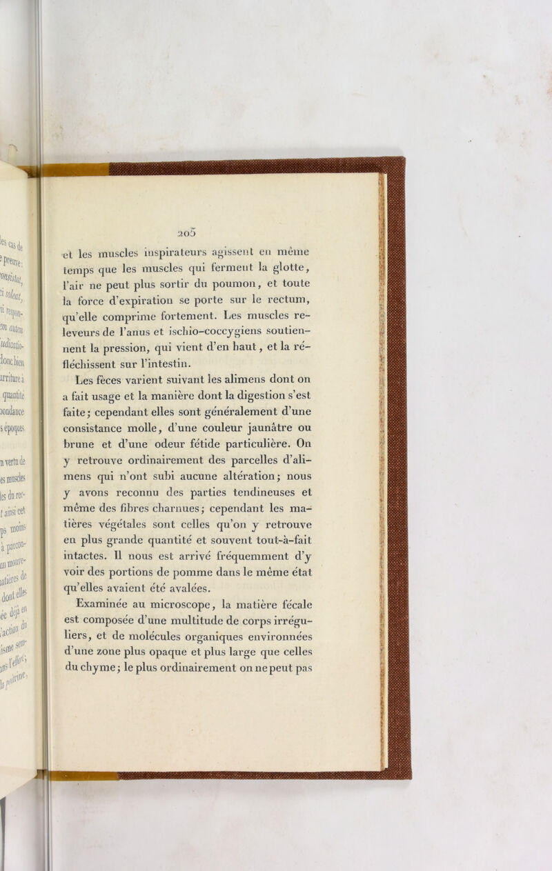 et les muscles inspirateurs agissent en même temps que les muscles qui ferment la glotte, l’air ne peut plus sortir du poumon, et toute la force d’expiration se porte sur le rectum, qu elle comprime fortement. Les muscles re- leveurs de l’anus et ischio-coccygiens soutien- nent la pression, qui vient d’en haut, et la ré- fléchissent sur l’intestin. Les fèces varient suivant les alimens dont on a fait usage et la manière dont la digestion s’est faite ; cependant elles sont généralement d’une consistance molle, d’une couleur jaunâtre ou brune et d’une odeur fétide particulière. On y retrouve ordinairement des parcelles d’ali- mens qui n’ont subi aucune altération; nous y avons reconnu des parties tendineuses et même des fibres charnues ; cependant les ma- tières végétales sont celles qu’on y retrouve en plus grande quantité et souvent tout-à-fait intactes. 11 nous est arrivé fréquemment d’y voir des portions de pomme dans le même état qu’elles avaient été avalées. Examinée au microscope, la matière fécale est composée d’une multitude de corps irrégu- liers, et de molécules organiques environnées d’une zone plus opaque et plus large que celles du chyme ; le plus ordinairement on ne peut pas