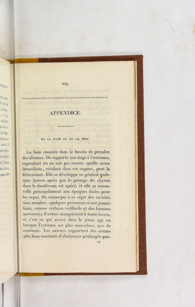 JOÿ VV» H.VWVWI l.V»VV\ »,VVVUVV< ^»WVVWW»WV^>HI >VV >IV\WV ^* VWIHUVIIWWV APPENDICE. DE LA FAIM ET DE LA SOIF. La faim consiste dans ie besoin de prendre des alimens. On rapporte son siège à l’estomac; cependant on ne sait pas encore quelle cause immédiate, résidant dans cet organe, peut la déterminer. Elle se développe en général quel- ques heures après que le passage du chyme dans le duodénum est opéré, et elle se renou- velle principalement aux époques fixées pour les repas. On remarque à ce sujet des variétés sans nombre : quelques personnes n’ont jamais faim, comme certains vieillards et des femmes nerveuses; d’autres mangeraient a toute heure, et c’est ce qui arrive dans le jeune âge ou lorsque l’estomac est plus musculeux que de coutume. Les auteurs rapportent des exem- ples bien constatés d’abstinence prolongée pen- *4