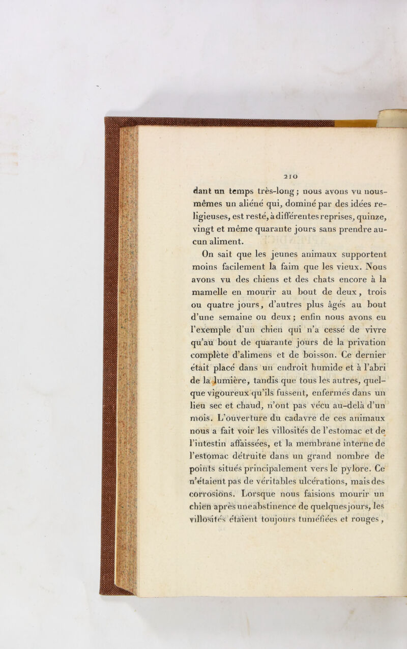dant an temps très-long ; nous avons vu nous- mêmes un aliéné qui, dominé par des idées re- ligieuses, est resté, à différentes reprises, quinze, vingt et même quarante jours sans prendre au- cun aliment. On sait que les jeunes animaux supportent moins facilement la faim que les vieux. Nous avons vu des chiens et des chats encore à la mamelle en mourir au bout de deux, trois ou quatre jours, d’autres plus âgés au bout d’une semaine ou deux ; enfin nous avons eu l’exemple d’un chien qui n’a cessé de vivre qu’au bout de quarante jours de la privation complète d’alimens et de boisson. Ce dernier était placé dans un endroit humide et a l’abri de la lumière, tandis que tous les autres, quel- que vigoureux qu’ils fussent, enfermés dans un lieu sec et chaud, n’ont pas vécu au-delà d’un mois. L’ouverture du cadavre de ces animaux nous a fait voir les villosités de l’estomac et de • l’intestin affaissées, et la membrane interne de l’estomac détruite dans un grand nombre de points situés principalement vers le pylore. Ce n’étaient pas de véritables ulcérations, mais des corrosions. Lorsque nous faisions mourir un chien aprèsuneabstinence de quelques jours, les villosités étaient toujours tuméfiées et rouges,