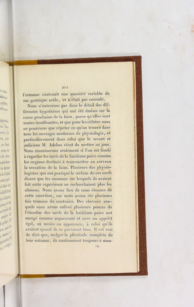 21 l l’estomac contenait une quantité variable de suc gastrique acide, et n’était pas corrodé. Nous n’entrerons pas dans le détail des dif- férentes hypothèses qui ont été émises sur la cause prochaine de la faim, parce quelles sont toutes insuffisantes, et que pour les réfuter nous ne pourrions que répéter ce qu’on trouve dans tous les ouvrages modernes de physiologie, et particulièrement dans celui que le savant et judicieux M. Adelon vient de mettre au jour. Nous examinerons seulement si l’on est fondé à regarder les nerfs de la huitième paire comme les organes destinés à transmettre au cerveau la sensation de la faim. Plusieurs des physio- logistes qui ont pratiqué la section de ces nerfs disent que les animaux sur lesquels ils avaient fait celte expérience ne recherchaient plus les alimens. Nous avons lieu de nous étonner de cette assertion, car nous avons été plusieurs fois témoins du contraire. Des chevaux aux- quels nous avons enlevé plusieurs pouces de l’étendue des nerfs de la huitième paire ont mangé comme auparavant et avec un appétit égal, au moins en apparence, à celui qu’ils avaient quand ils se portaient bien. Il est vrai de dire que, malgré la plénitude complète de leur estomac, ils continuaient toujours à man- i4.