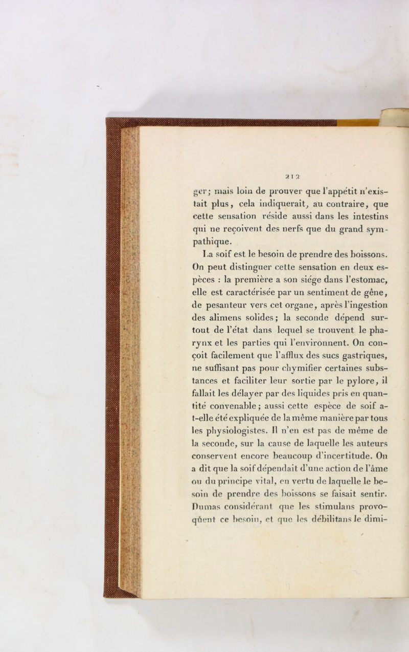 À T A ger; mais loin de prouver que l’appétit n’exis- tait plus, cela indiquerait, au contraire, que cette sensation réside aussi dans les intestins qui ne reçoivent des nerfs que du grand sym- pathique. I,a soif est le besoin de prendre des boissons. On peut distinguer cette sensation en deux es- pèces : la première a son siège dans l’estomac, elle est caractérisée par un sentiment de gêne, de pesanteur vers cet organe, après l’ingestion des alimens solides ; la seconde dépend sur- tout de l’état dans lequel se trouvent le pha- rynx et les parties qui l’environnent. On con- çoit facilement que l’afflux des sucs gastriques, ne suffisant pas pour chymifier certaines subs- tances et faciliter leur sortie par le pylore, il fallait les délayer par des liquides pris en quan- tité convenable ; aussi cette espèce de soif a- t-elle été expliquée de la même manière par tous les physiologistes. Il n’en est pas de même de la seconde, sur la cause de laquelle les auteurs conservent encore beaucoup d’incertitude. On a dit que la soif dépendait d’une action de l’âme ou du principe vital, en vertu de laquelle le be- soin de prendre des boissons se faisait sentir. Dumas considérant que les stimulans provo- quent ce besoin, et que les débilitans Je dimi-