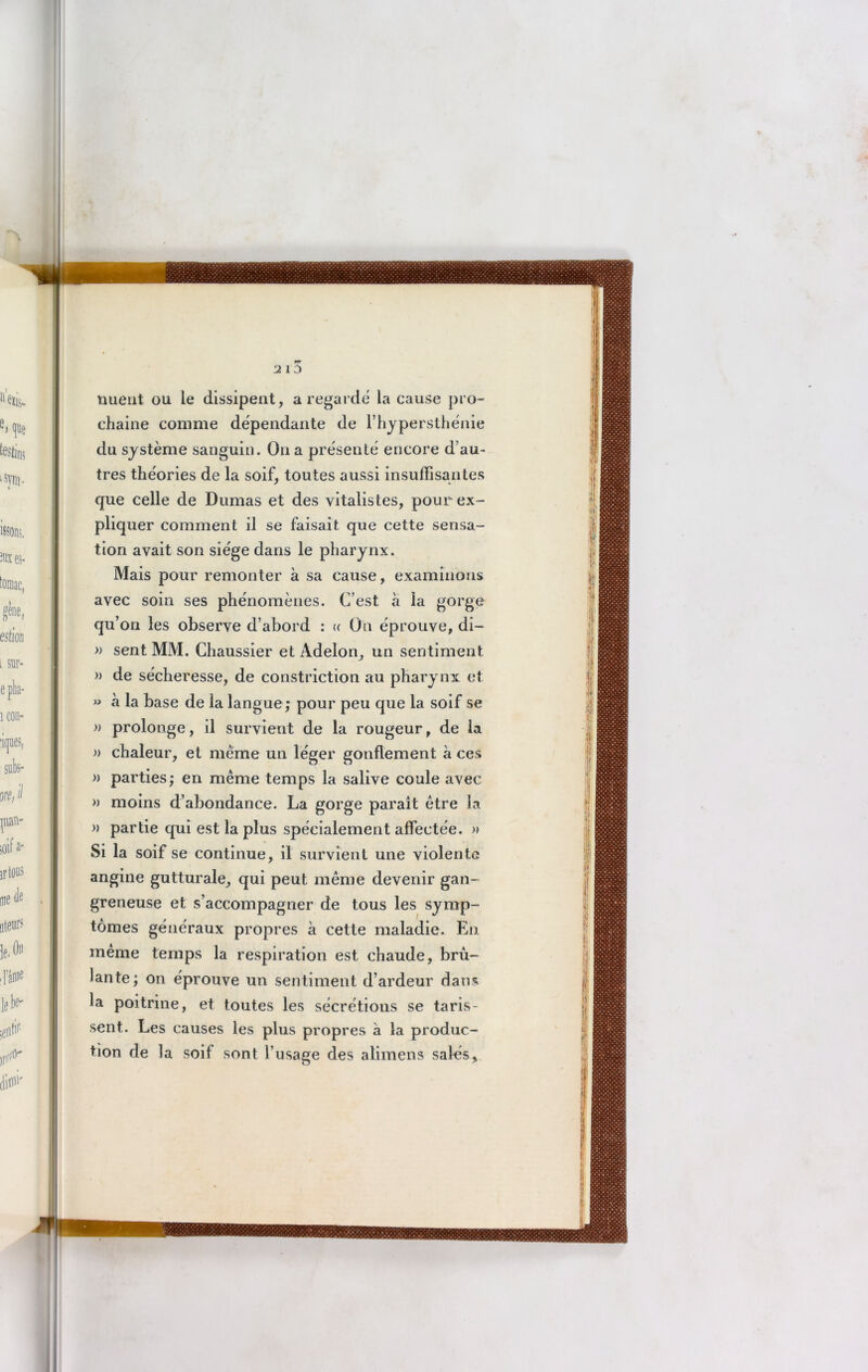 mieiit ou le dissipent, a regarde la cause pro- chaine comme dépendante de l’hypersthénie du système sanguin. Ou a présenté encore d’au- tres théories de la soif, toutes aussi insuffisantes que celle de Dumas et des vitalistes, pour ex- pliquer comment il se faisait que cette sensa- tion avait son siège dans le pharynx. Mais pour remonter à sa cause, examinons avec soin ses phénomènes. C’est à la gorge qu’on les observe d’abord : « On éprouve, di- » sent MM. Chaussier et Adelon, un sentiment » de sécheresse, de constriction au pharynx et » h la base de la langue ; pour peu que la soif se » prolonge, il survient de la rougeur, de la » chaleur, et meme un léger gonflement à ces » parties; en même temps la salive coule avec » moins d’abondance. La gorge paraît être la » partie qui est la plus spécialement affectée. » Si la soif se continue, il survient une violente angine gutturale, qui peut même devenir gan- greneuse et s’accompagner de tous les symp- tômes généraux propres à cette maladie. En même temps la respiration est chaude, brû- lante; on éprouve un sentiment d’ardeur dans la poitrine, et toutes les sécrétions se taris- sent. Les causes les plus propres a la produc- tion de la soif sont l’usage des alimens sales,