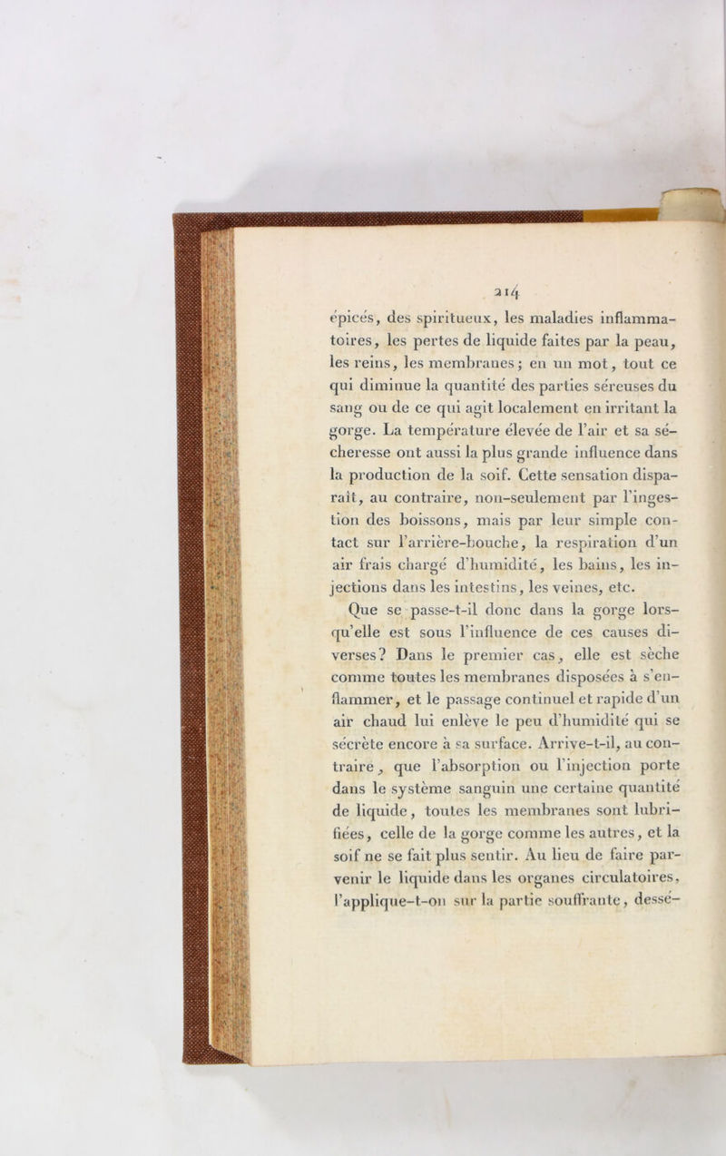 314 épices, des spiritueux, les maladies inflamma- toires, les pertes de liquide faites par la peau, les reins, les membranes; en un mot, tout ce qui diminue la quantité des parties séreuses du sang ou de ce qui agit localement en irritant la gorge. La température élevée de l’air et sa sé- cheresse ont aussi la plus grande influence dans la production de la soif. Cette sensation dispa- rait, au contraire, non-seulement par l’inges- tion des boissons, mais par leur simple con- tact sur l’arrière-bouche, la respiration d’un air frais chargé d’humidité, les bains, les in- jections dans les intestins, les veines, etc. Que se passe-t-il donc dans la gorge lors- qu’elle est sous l’influence de ces causes di- verses? Dans le premier cas, elle est sèche comme toutes les membranes disposées à s’en- flammer, et le passage continuel et rapide d’un air chaud lui enlève le peu d’humidité qui se sécrète encore à sa surface. Arrive-t-il, au con- traire , que l’absorption ou l’injection porte dans le système sanguin une certaine quantité de liquide, toutes les membranes sont lubri- fiées , celle de la gorge comme les autres, et la soif ne se fait plus sentir. Au lieu de faire par- venir le liquide dans les organes circulatoires, l’applique-t-on sur la partie souffrante, dessé-