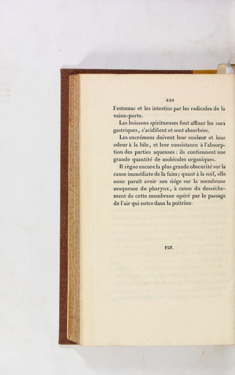 l’estomac et les intestins par les radicules de la veine-porte. Les boissons spiritueuses font affluer les sucs gastriques, s’acidifient et sont absorbées. Les excrémens doivent leur couleur et leur odeur à la bile, et leur consistance à l’absorp- tion des parties aqueuses : ils contiennent une grande quantité de molécules organiques. Il règne encore la plus grande obscurité sur la cause immédiate de la faim; quant à la soif, elle nous paraît avoir son siège sur la membrane muqueuse du pharynx, à cause du dessèche- ment de cette membrane opéré par le passage de l’air qui entre dans la poitrine.