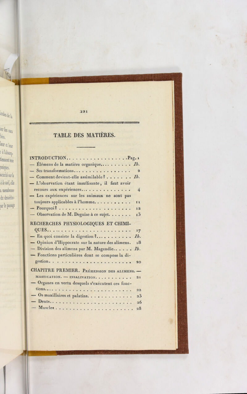 1 TABLE DES MATIÈRES. INTRODUCTION Pag. i — Elémens de la matière organique Ib. — Ses transformations 2 — Comment devient-elle assimilable ? Ib. — L’observation étant insuffisante , il faut avoir recours aux expériences 4 —- Les expériences sur les animaux ne sont pas toujours applicables à l’homme n — Pourquoi? . ........ 12 — Observation de M. Déguisé à ce sujet i3 RECHERCHES PHYSIOLOGIQUES ET CHIMI- QUES 17 —• En quoi consiste la digestion? Ib. — Opinion d’Hippocrate sur la nature des alimens. 18 — Division des alimens par M. Magendie Ib. —- Fonctions particulières dont se compose la di- gestion 20 CHAPITRE PREMIER. Préhension des alimens. — MASTICATION. INSALIVATION 21 Organes en vertu desquels s’exécutent ces fonc- tions 22 — Os maxillaires et palatins 23 — Dents 26 — Muscles . 28