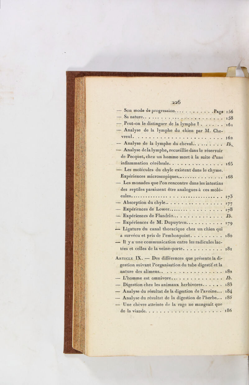 326 — Peut-on le distinguer de la lymphe ? 161 — Analyse de la lymphe du chien par M. Che- vreul — Analyse de la lymphe du cheval Ib, — Analyse de la lymphe, recueillie dans le réservoir de Pecquet, chez un homme mort à la suite d’une inflammation cérébrale i65 — Les molécules du chyle existent dans le chyme. Expériences microscopiques 168 — Les monades que l’on rencontre dans les intestins des reptiles paraissent être analogues à ces molé- cules iy3 — Absorption du chyle.. jyy — Expériences de Lower „ . . » . .... 178 — Expériences de Flandrin Ib. — Expériences de M. Dupuytren 179 — Ligature du canal thoracique chez un chien qui a survécu et pris de l’embonpoint. » 180 — P J a une communication entre les radicules lac- tées et celles de la veine-porte 181 Article IX. — Des différences que présente la di- gestion suivant l’organisation du tube digestif et la nature des alimens 182 — L’homme est omnivore Ib. — Digestion chez les animaux herbivores.. .... i83 — Analyse du résultat de la digestion de l’avoine... 184 — Analyse du résultat de la digestion de l’herbe... i85 — Une chèvre atteinte de la rage ne mangeait que