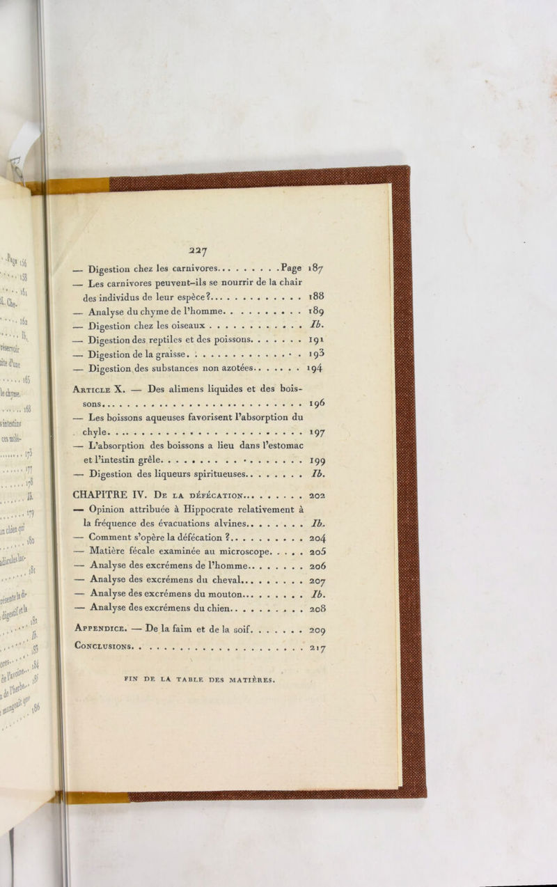 22J Digestion chez les carnivores Page l%7 Les carnivores peuvent-ils se nourrir de la chau- des individus de leur espèce? . ï88 — Analyse du chyme de l’homme 189 — Digestion chez les oiseaux Ib. — Digestion des reptiles et des poissons 191 — Digestion de la graisse • . 198 — Digestion des substances non azotées 194 Article X. — Des alimens liquides et des bois- sons 196 — Les boissons aqueuses favorisent l’absorption du chyle 197 — L’absorption des boissons a lieu dans l’estomac et l’intestin grêle • 199 — Digestion des liqueurs spiritueuses Ib. CHAPITRE IY. De la défécation 202 — Opinion attribuée à Hippocrate relativement à la fréquence des évacuations alvines Ib. — Comment s’opère la défécation ? 204 — Matière fécale examinée au microscope 2o5 — Analyse des excrémens de l’homme 206 — Analyse des excrémens du cheval 207 — Analyse des excrémens du mouton Ib. — Analyse des excrémens du chien 208 Appendice. — De la faim et de la soif. ...... 209 Conclusions y \ FIN DE LA TABLE DES MATIÈRES.
