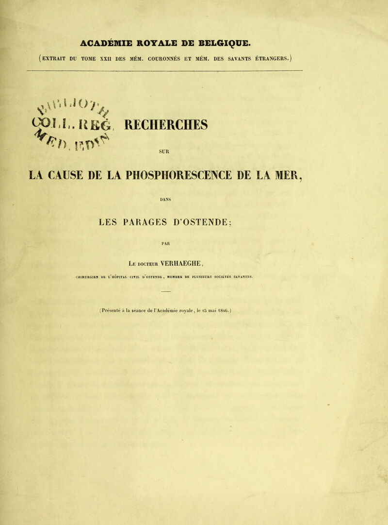 ACADÉMIE ROYALE DE BELGIQUE. (extrait du tome XXII DES MÉM. COURONNÉS ET MÉM. DES SAVANTS ÉTRANGERS.) RECHERCHES SUR LA CAUSE DE LA PHOSPHORESCENCE DE LA MER, DANS LES PARAGES D’OSTENDE; Le docteur VERHAEGHE , CHIRURGIEN DE l’iiÔPITAL CIYIL d'oSTENDE , MEMBRE DE PLUSIEURS SOCIÉTÉS SAVANTES. (Présenté à la séance de l’Académie royale, le mai 1846.)