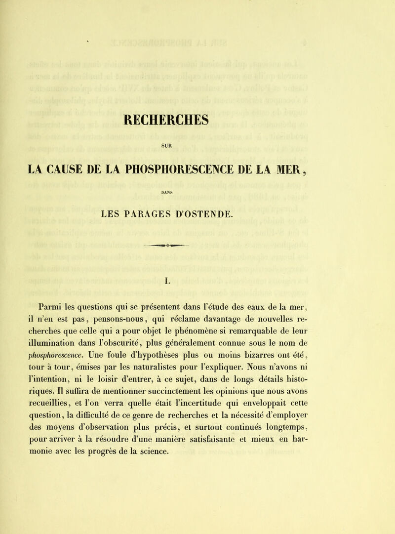 RECHERCHES SUR LA CAUSE DE LA PHOSPHORESCEINCE DE LA MER, DANS LES PARAGES D’OSTENDE. I. Parmi les questions qui se présentent dans l’étude des eaux de la mer, il n’en est pas, pensons-nous, qui réclame davantage de nouvelles re- cherches que celle qui a pour objet le phénomène si remarquable de leur illumination dans l’obscurité, plus généralement connue sous le nom de phosphorescence. Une foule d’hypothèses plus ou moins bizarres ont été, tour à tour, émises par les naturalistes pour l’expliquer. Nous n’avons ni l’intention, ni le loisir d’entrer, à ce sujet, dans de longs détails histo- riques. Il suffira de mentionner succinctement les opinions que nous avons recueillies, et l’on verra quelle était l’incertitude qui enveloppait cette question, la difficulté de ce genre de recherches et la nécessité d’employer des moyens d’observation plus précis, et surtout continués longtemps, pour arriver à la résoudre d’une manière satisfaisante et mieux en har- monie avec les progrès de la science.